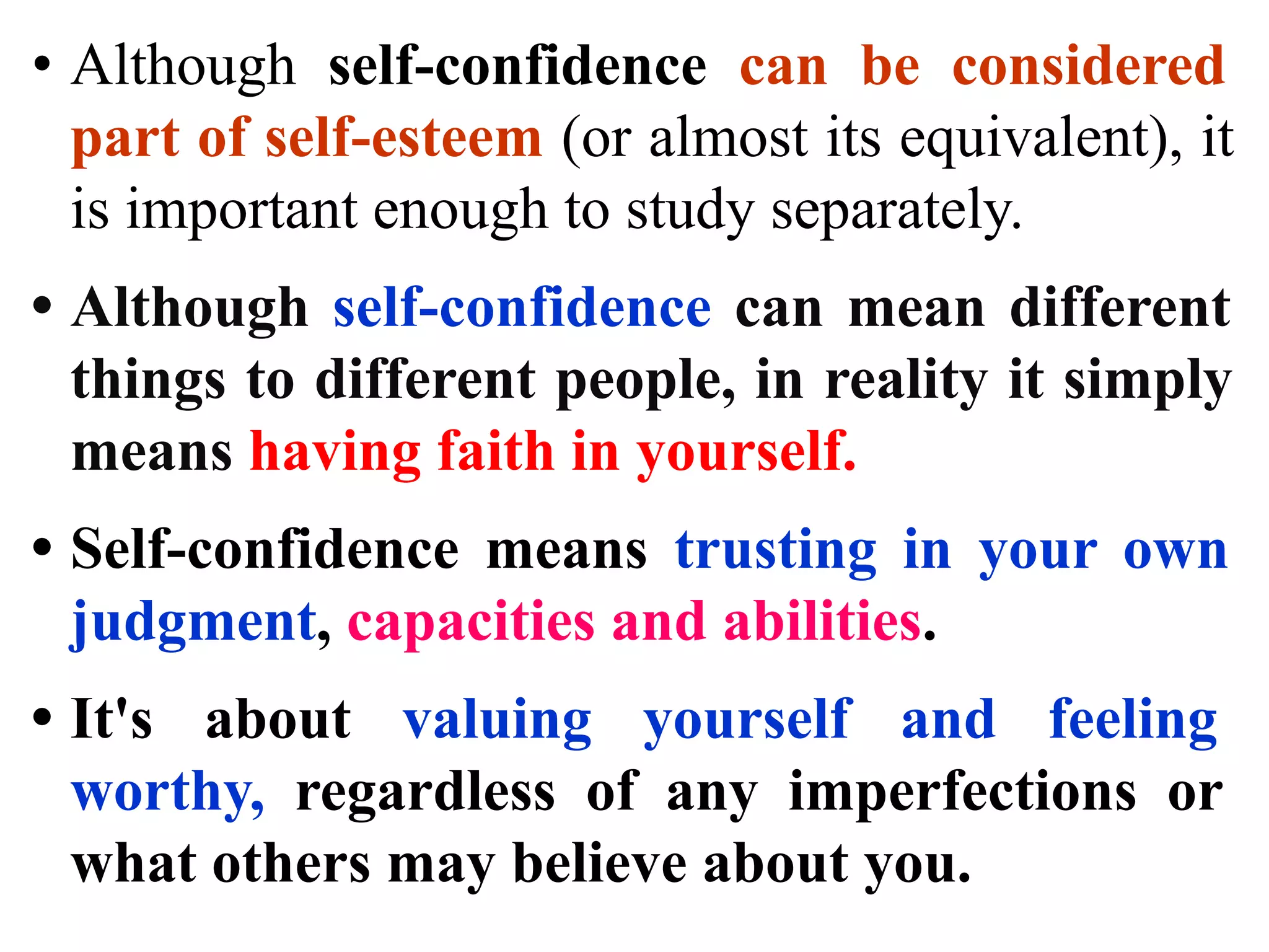 • Although self-confidence can be considered
part of self-esteem (or almost its equivalent), it
is important enough to study separately.
• Although self-confidence can mean different
things to different people, in reality it simply
means having faith in yourself.
• Self-confidence means trusting in your own
judgment, capacities and abilities.
• It's about valuing yourself and feeling
worthy, regardless of any imperfections or
what others may believe about you.
 
