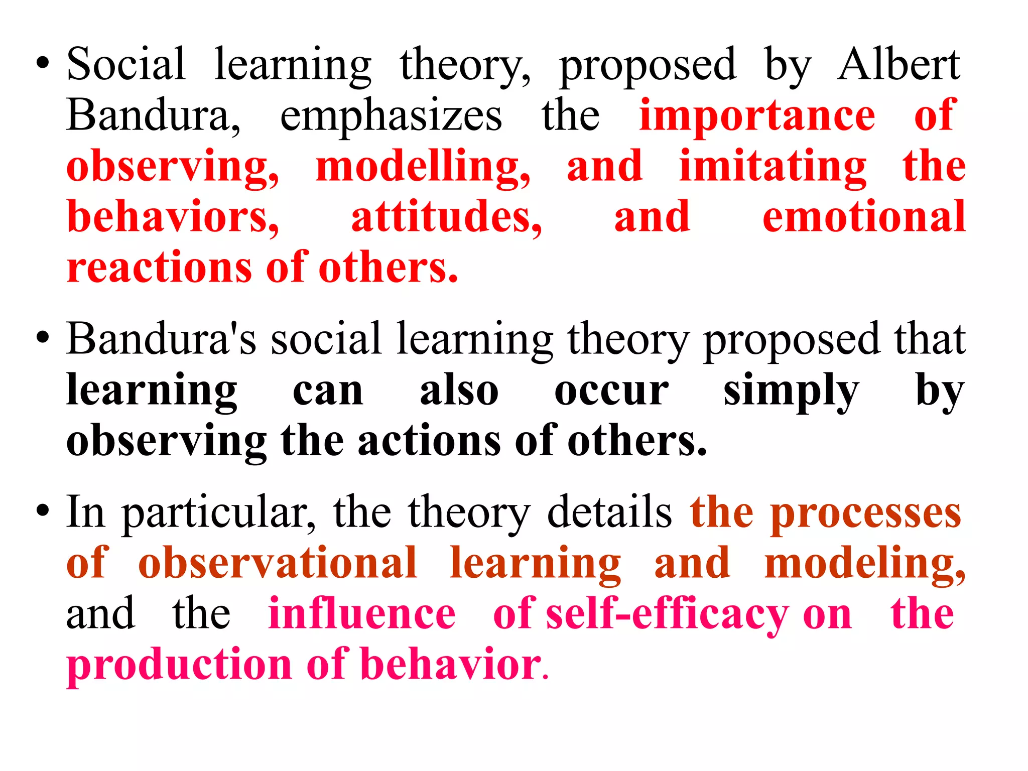 • Social learning theory, proposed by Albert
Bandura, emphasizes the importance of
observing, modelling, and imitating the
behaviors, attitudes, and emotional
reactions of others.
• Bandura's social learning theory proposed that
learning can also occur simply by
observing the actions of others.
• In particular, the theory details the processes
of observational learning and modeling,
and the influence of self-efficacy on the
production of behavior.
 