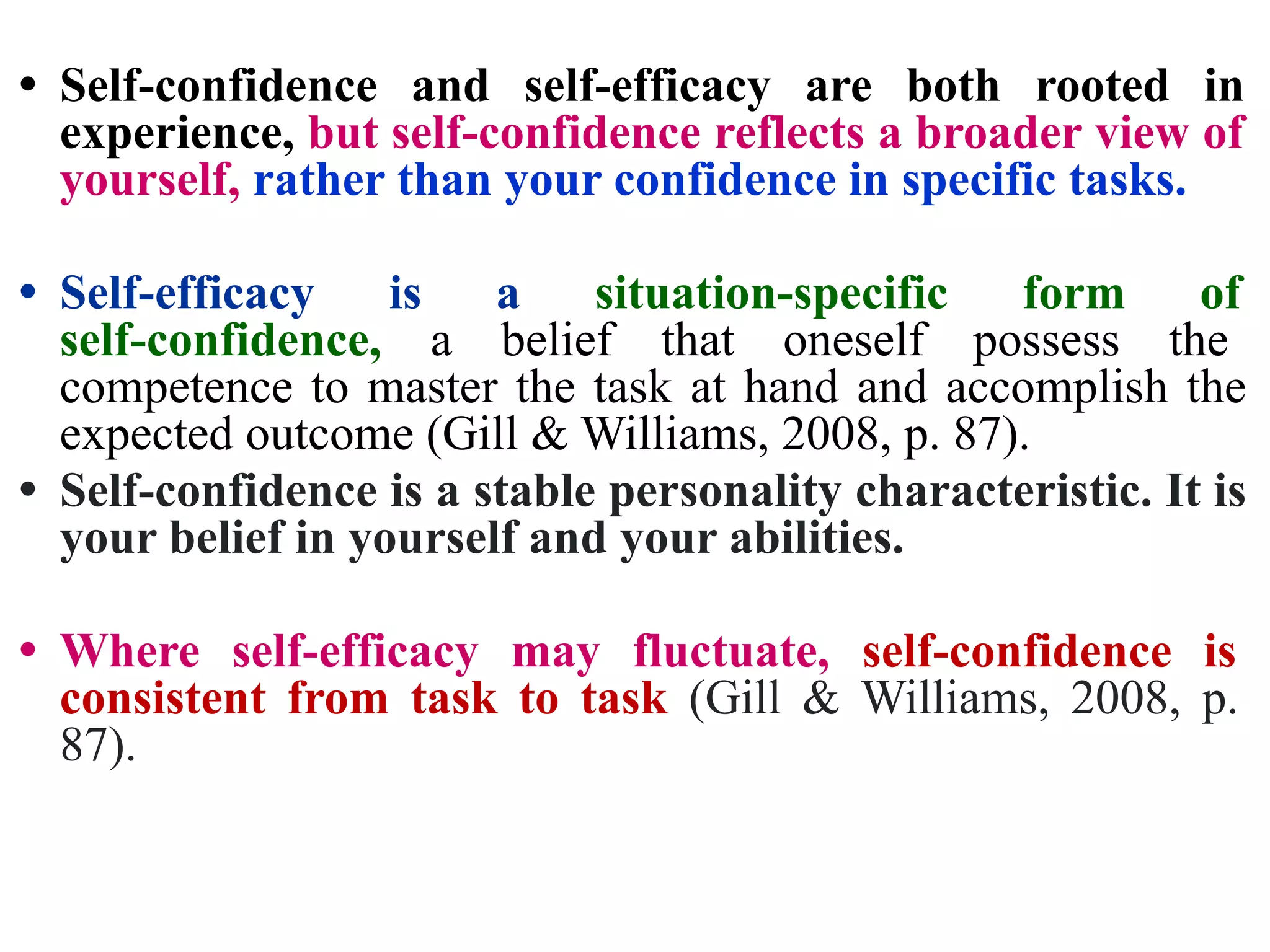 • Self-confidence and self-efficacy are both rooted in
experience, but self-confidence reflects a broader view of
yourself, rather than your confidence in specific tasks.
• Self-efficacy is a situation-specific form of
self-confidence, a belief that oneself possess the
competence to master the task at hand and accomplish the
expected outcome (Gill & Williams, 2008, p. 87).
• Self-confidence is a stable personality characteristic. It is
your belief in yourself and your abilities.
• Where self-efficacy may fluctuate, self-confidence is
consistent from task to task (Gill & Williams, 2008, p.
87).
 
