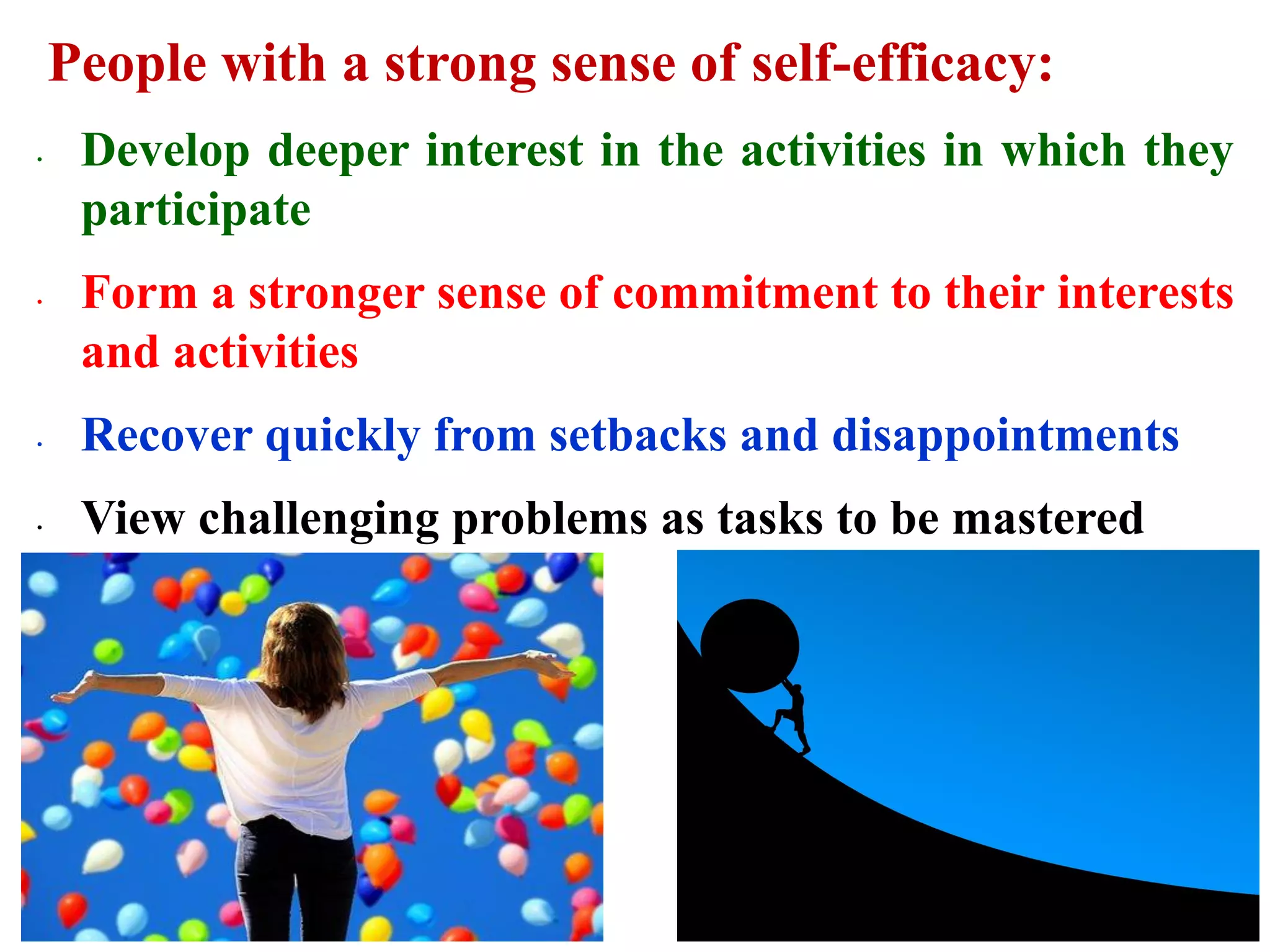 People with a strong sense of self-efficacy:
∙ Develop deeper interest in the activities in which they
participate
∙ Form a stronger sense of commitment to their interests
and activities
∙ Recover quickly from setbacks and disappointments
∙ View challenging problems as tasks to be mastered
 