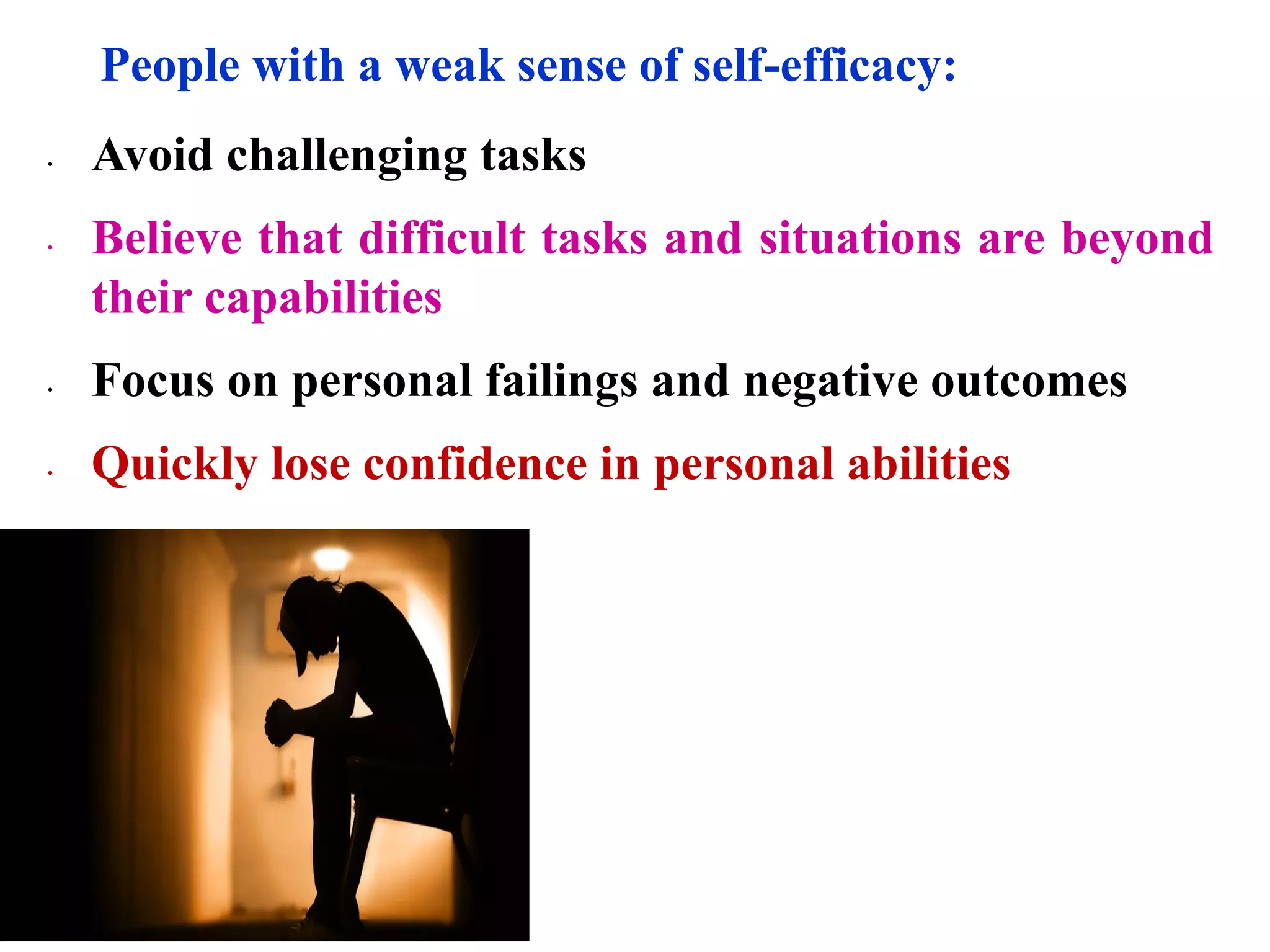 People with a weak sense of self-efficacy:
∙ Avoid challenging tasks
∙ Believe that difficult tasks and situations are beyond
their capabilities
∙ Focus on personal failings and negative outcomes
∙ Quickly lose confidence in personal abilities
 