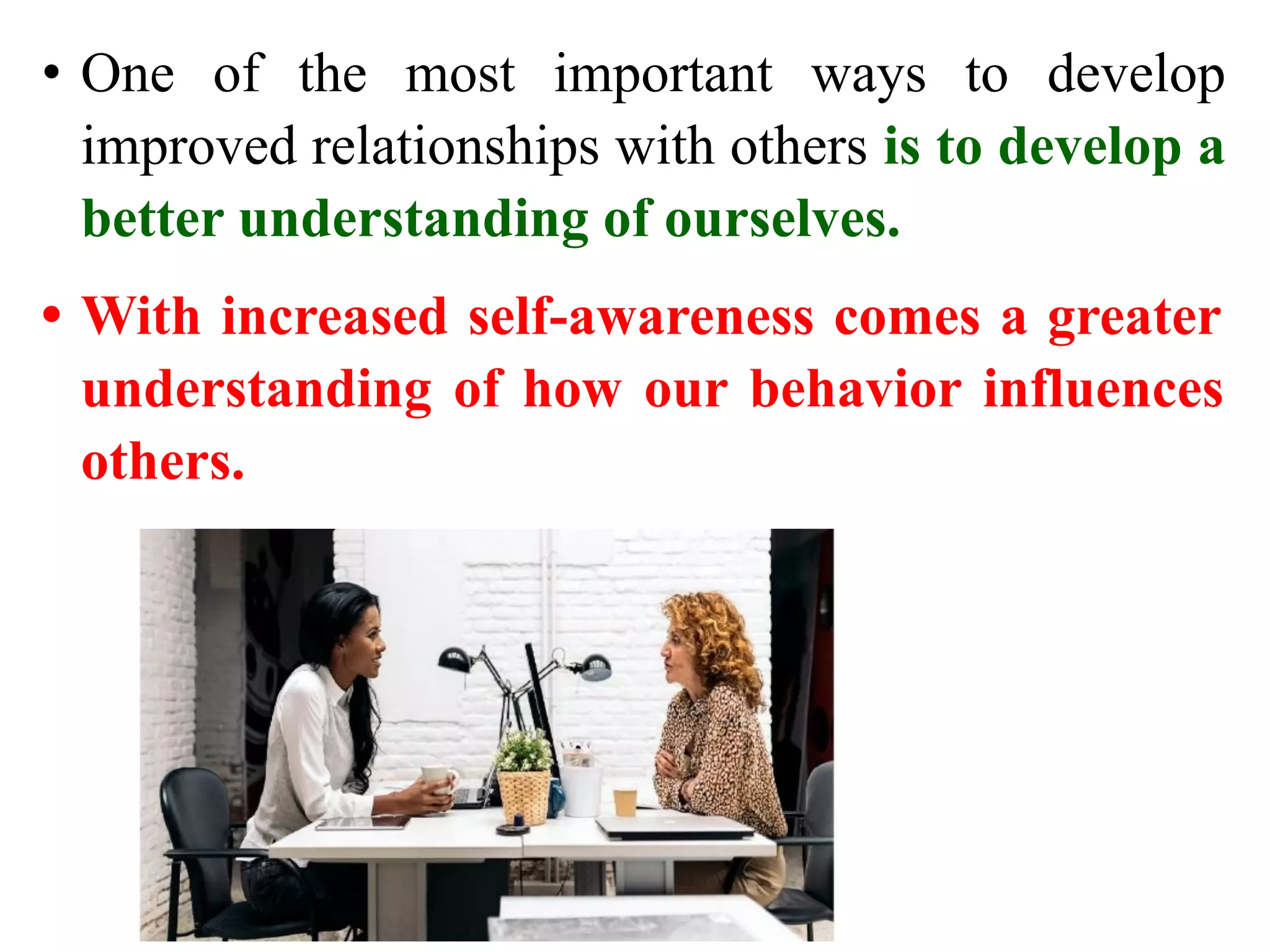 • One of the most important ways to develop
improved relationships with others is to develop a
better understanding of ourselves.
• With increased self-awareness comes a greater
understanding of how our behavior influences
others.
 