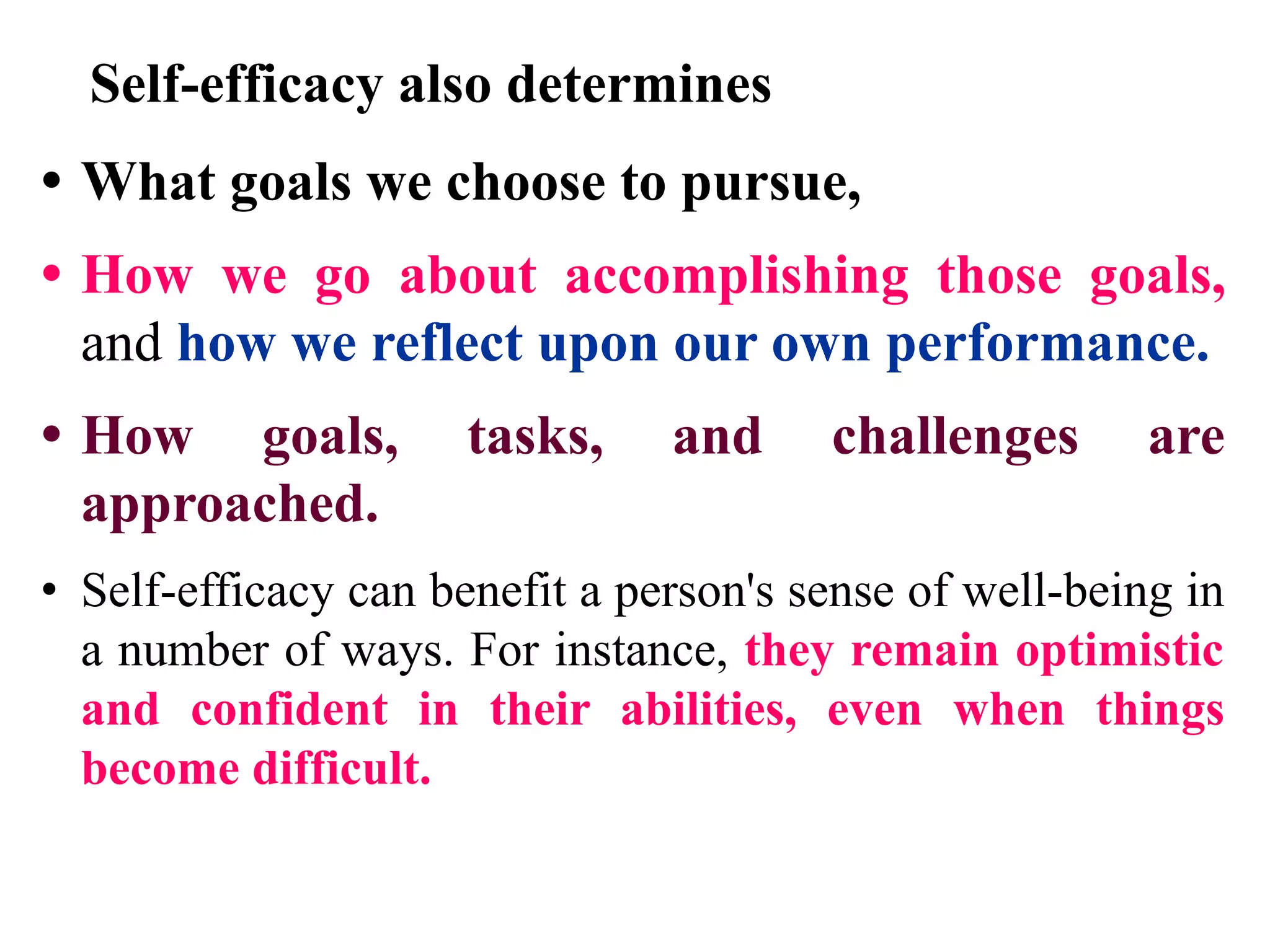 Self-efficacy also determines
• What goals we choose to pursue,
• How we go about accomplishing those goals,
and how we reflect upon our own performance.
• How goals, tasks, and challenges are
approached.
• Self-efficacy can benefit a person's sense of well-being in
a number of ways. For instance, they remain optimistic
and confident in their abilities, even when things
become difficult.
 