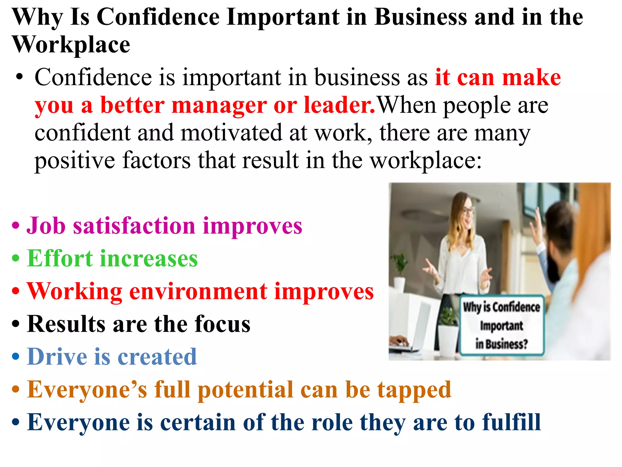 Why Is Confidence Important in Business and in the
Workplace
• Confidence is important in business as it can make
you a better manager or leader.When people are
confident and motivated at work, there are many
positive factors that result in the workplace:
• Job satisfaction improves
• Effort increases
• Working environment improves
• Results are the focus
• Drive is created
• Everyone’s full potential can be tapped
• Everyone is certain of the role they are to fulfill
 