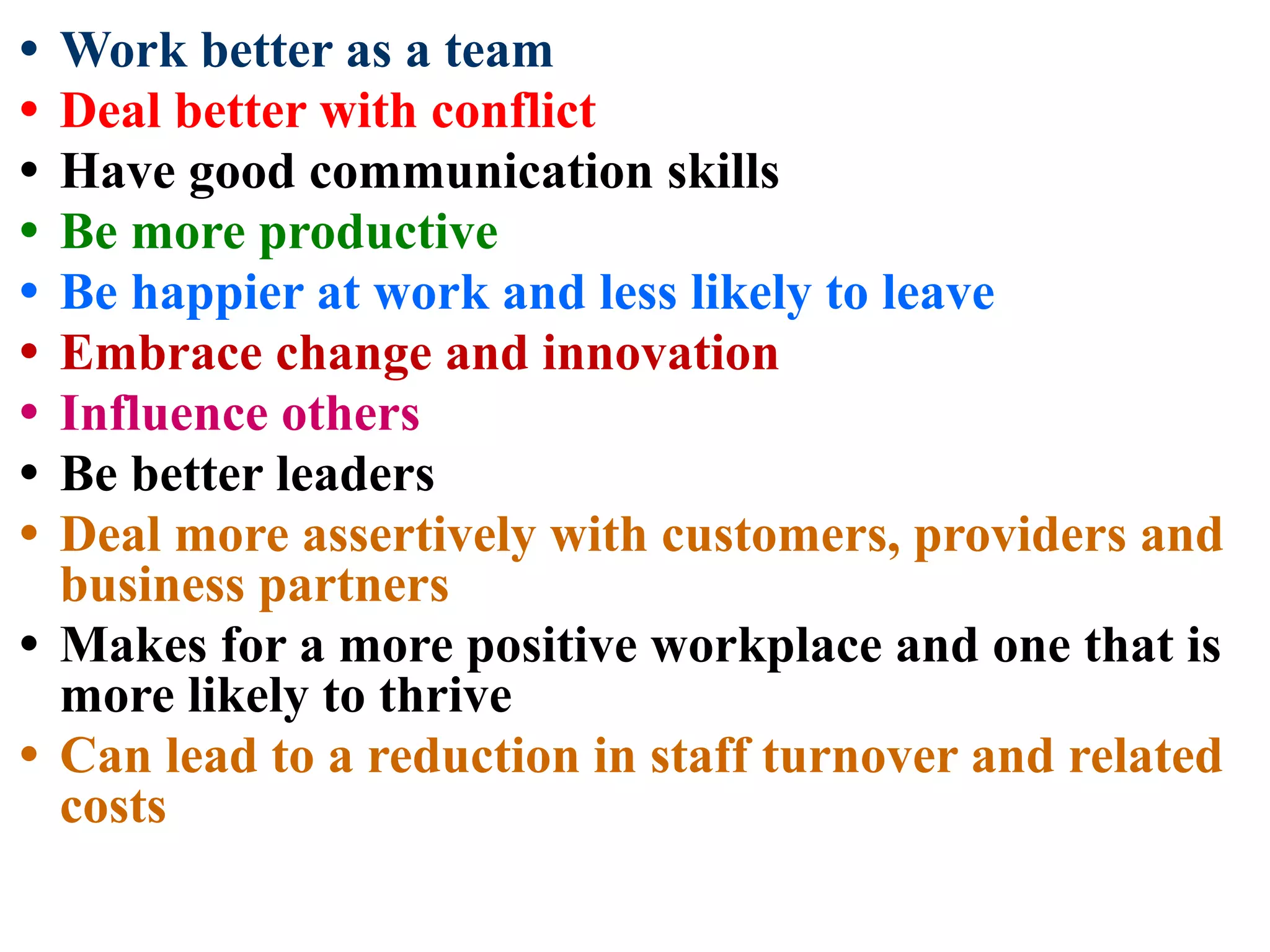• Work better as a team
• Deal better with conflict
• Have good communication skills
• Be more productive
• Be happier at work and less likely to leave
• Embrace change and innovation
• Influence others
• Be better leaders
• Deal more assertively with customers, providers and
business partners
• Makes for a more positive workplace and one that is
more likely to thrive
• Can lead to a reduction in staff turnover and related
costs
 
