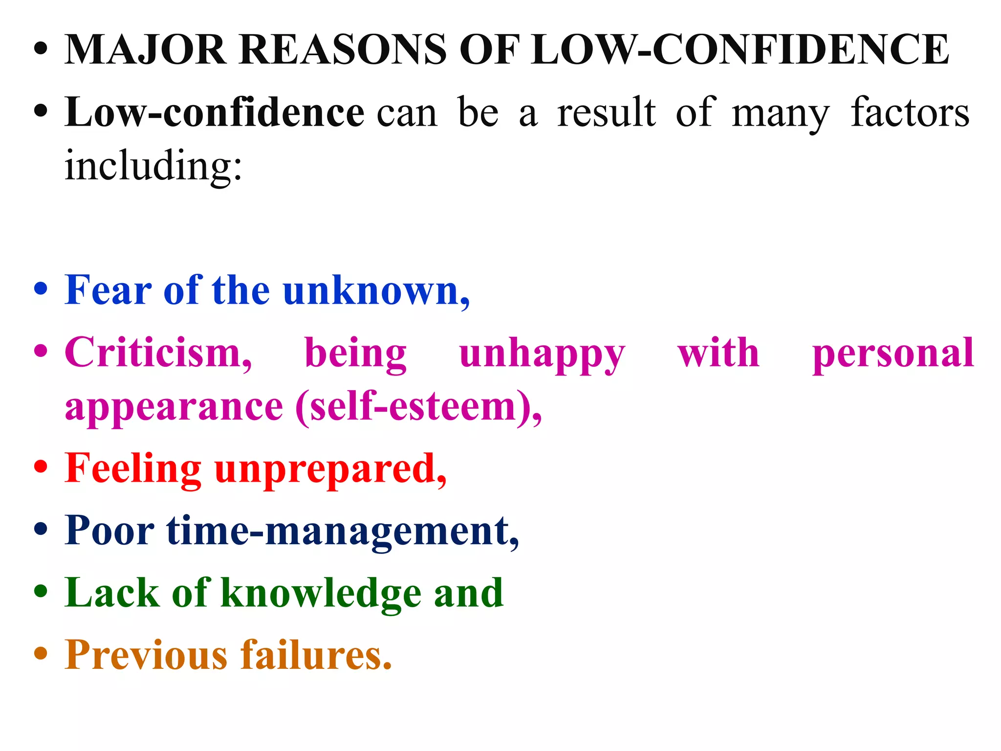 • MAJOR REASONS OF LOW-CONFIDENCE
• Low-confidence can be a result of many factors
including:
• Fear of the unknown,
• Criticism, being unhappy with personal
appearance (self-esteem),
• Feeling unprepared,
• Poor time-management,
• Lack of knowledge and
• Previous failures.
 