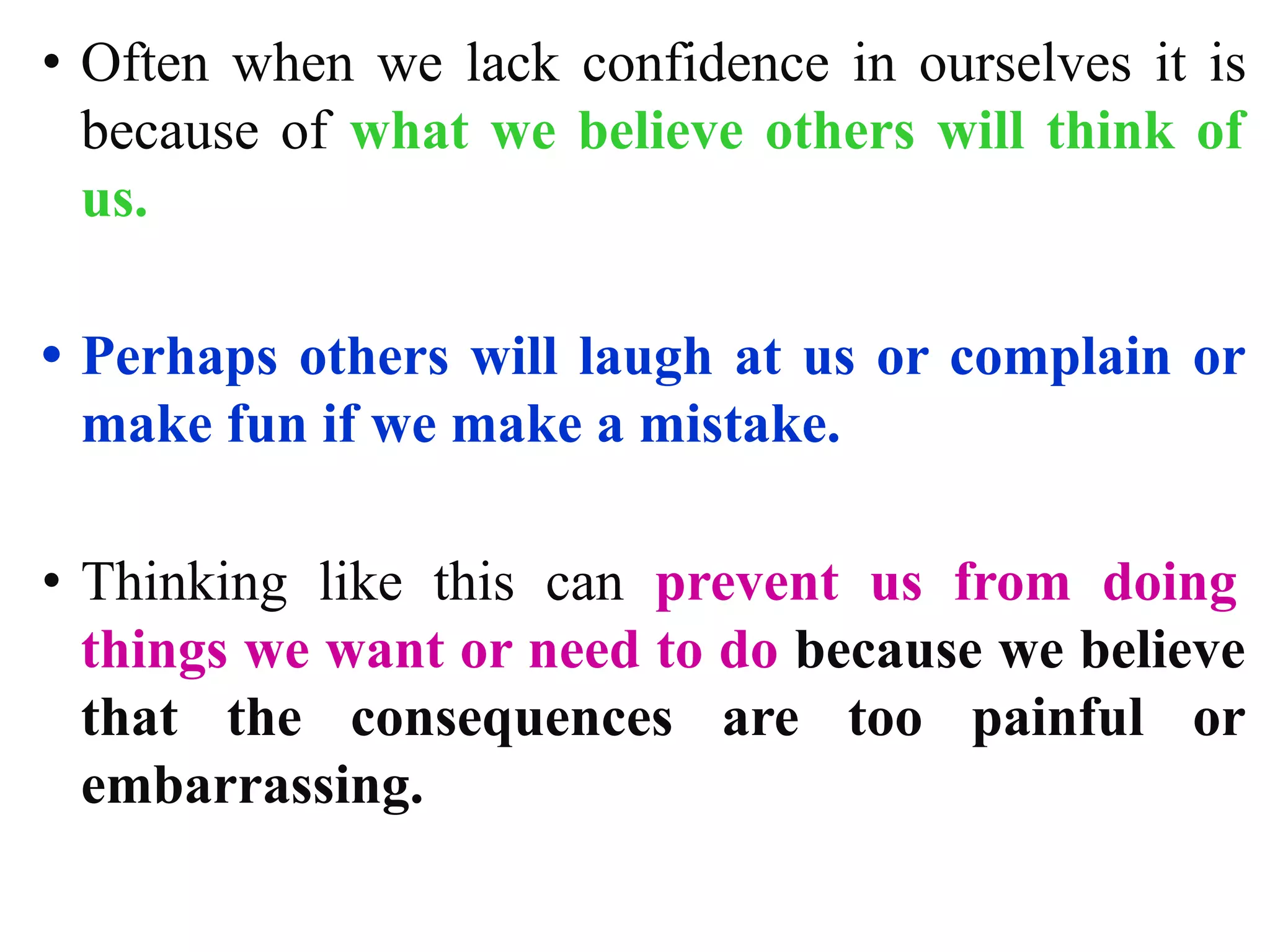 • Often when we lack confidence in ourselves it is
because of what we believe others will think of
us.
• Perhaps others will laugh at us or complain or
make fun if we make a mistake.
• Thinking like this can prevent us from doing
things we want or need to do because we believe
that the consequences are too painful or
embarrassing.
 