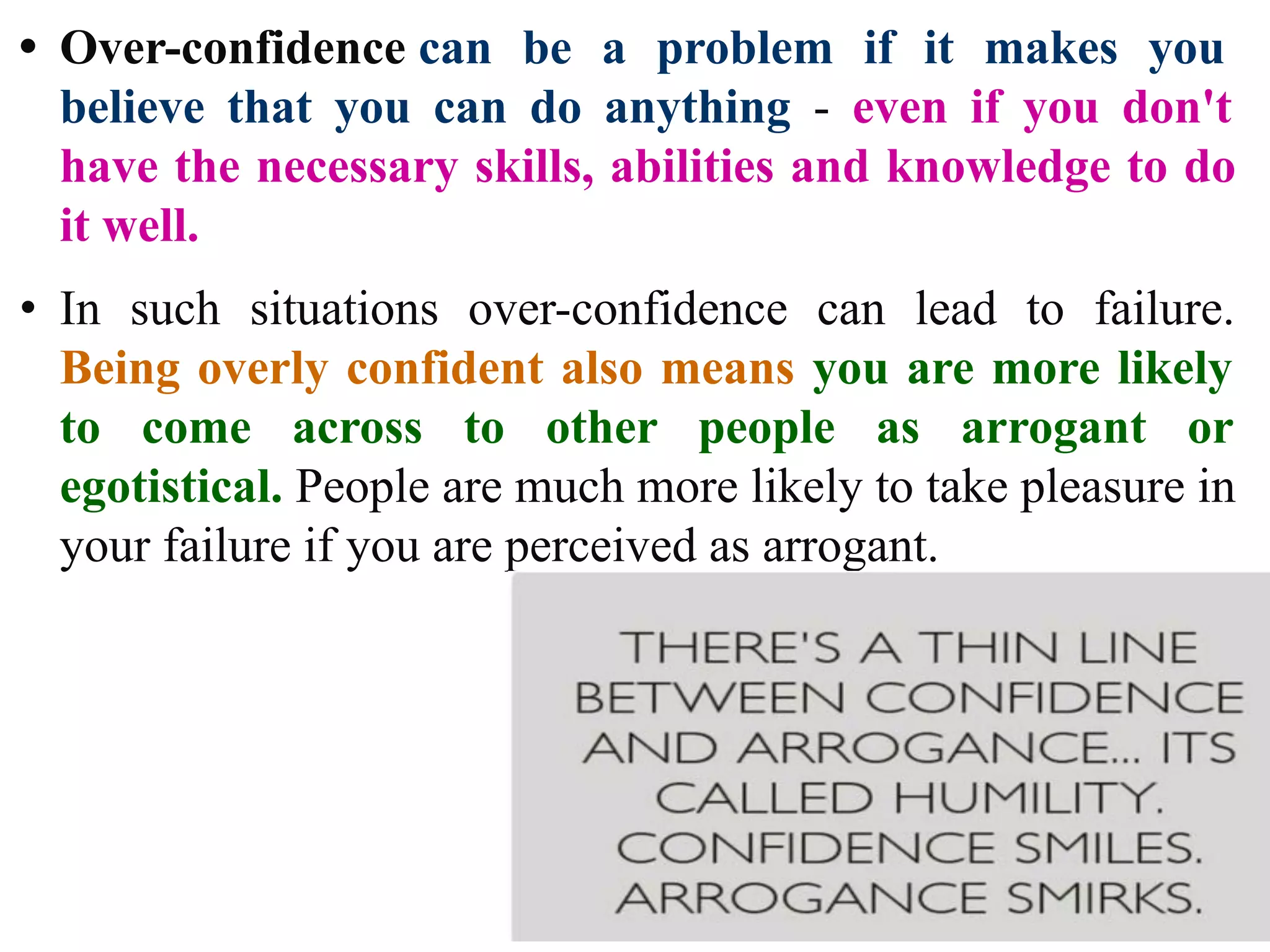 • Over-confidence can be a problem if it makes you
believe that you can do anything - even if you don't
have the necessary skills, abilities and knowledge to do
it well.
• In such situations over-confidence can lead to failure.
Being overly confident also means you are more likely
to come across to other people as arrogant or
egotistical. People are much more likely to take pleasure in
your failure if you are perceived as arrogant.
 