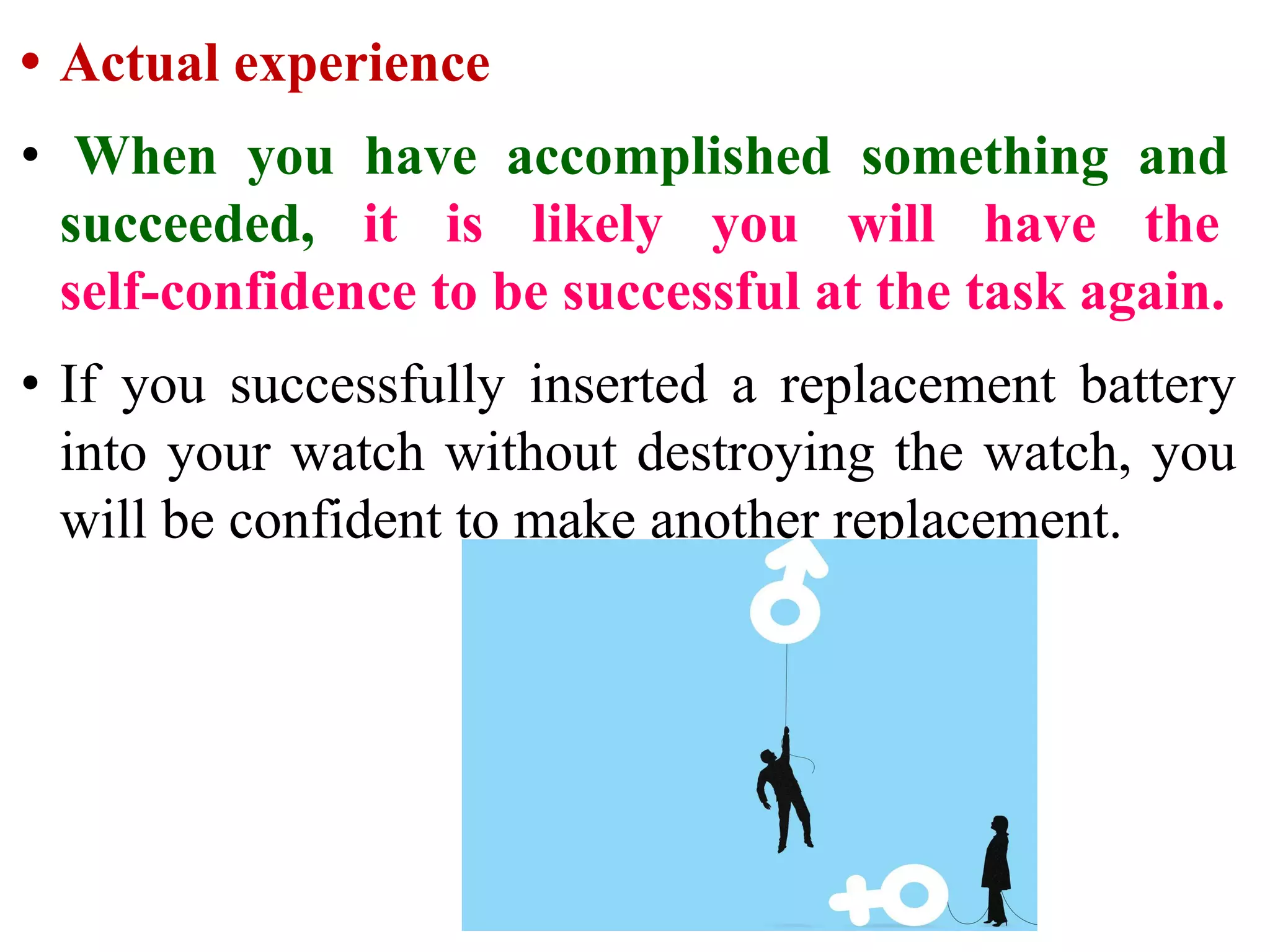 • Actual experience
• When you have accomplished something and
succeeded, it is likely you will have the
self-confidence to be successful at the task again.
• If you successfully inserted a replacement battery
into your watch without destroying the watch, you
will be confident to make another replacement.
 
