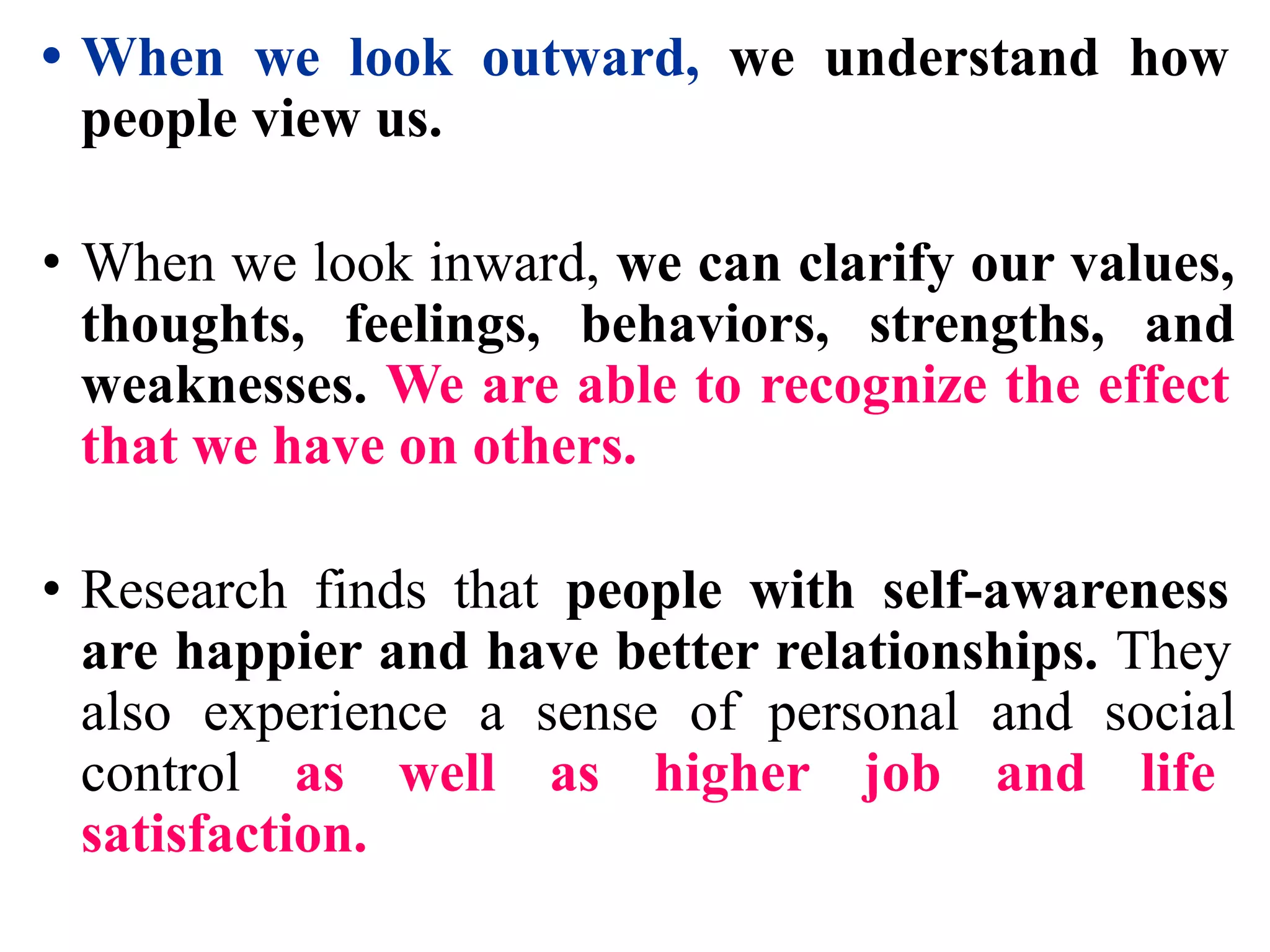 • When we look outward, we understand how
people view us.
• When we look inward, we can clarify our values,
thoughts, feelings, behaviors, strengths, and
weaknesses. We are able to recognize the effect
that we have on others.
• Research finds that people with self-awareness
are happier and have better relationships. They
also experience a sense of personal and social
control as well as higher job and life
satisfaction.
 