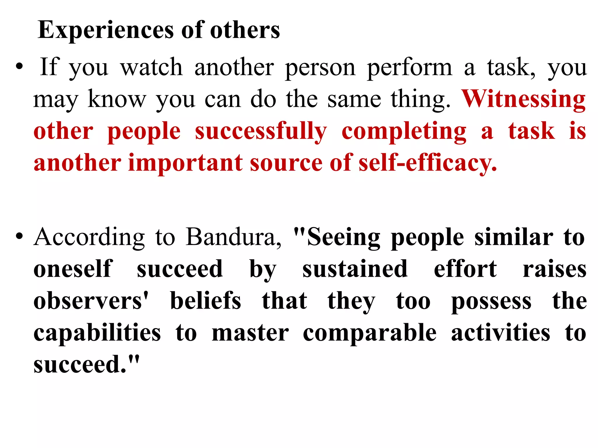 Experiences of others
• If you watch another person perform a task, you
may know you can do the same thing. Witnessing
other people successfully completing a task is
another important source of self-efficacy.
• According to Bandura, "Seeing people similar to
oneself succeed by sustained effort raises
observers' beliefs that they too possess the
capabilities to master comparable activities to
succeed."
 