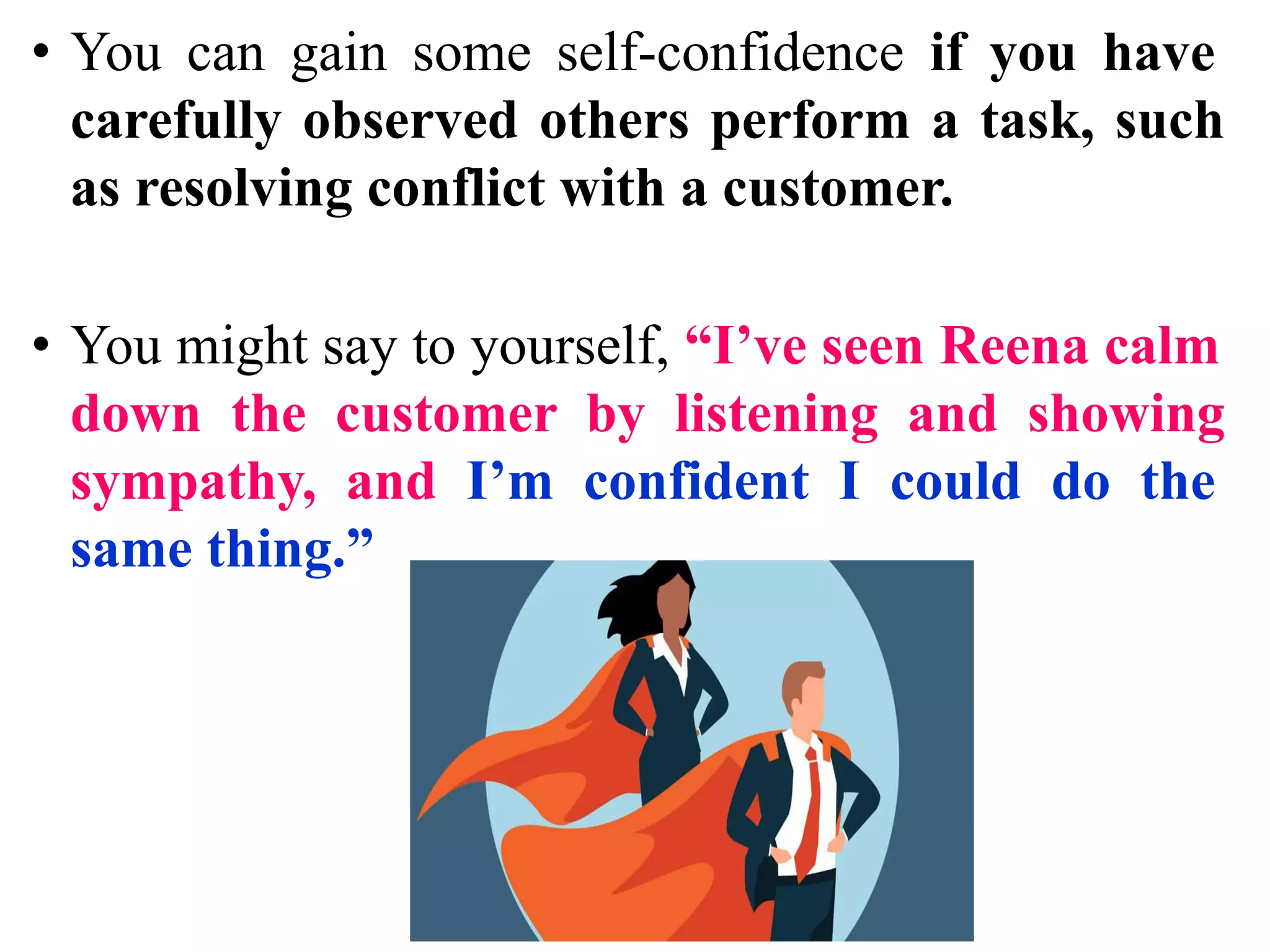 • You can gain some self-confidence if you have
carefully observed others perform a task, such
as resolving conflict with a customer.
• You might say to yourself, “I’ve seen Reena calm
down the customer by listening and showing
sympathy, and I’m confident I could do the
same thing.”
 