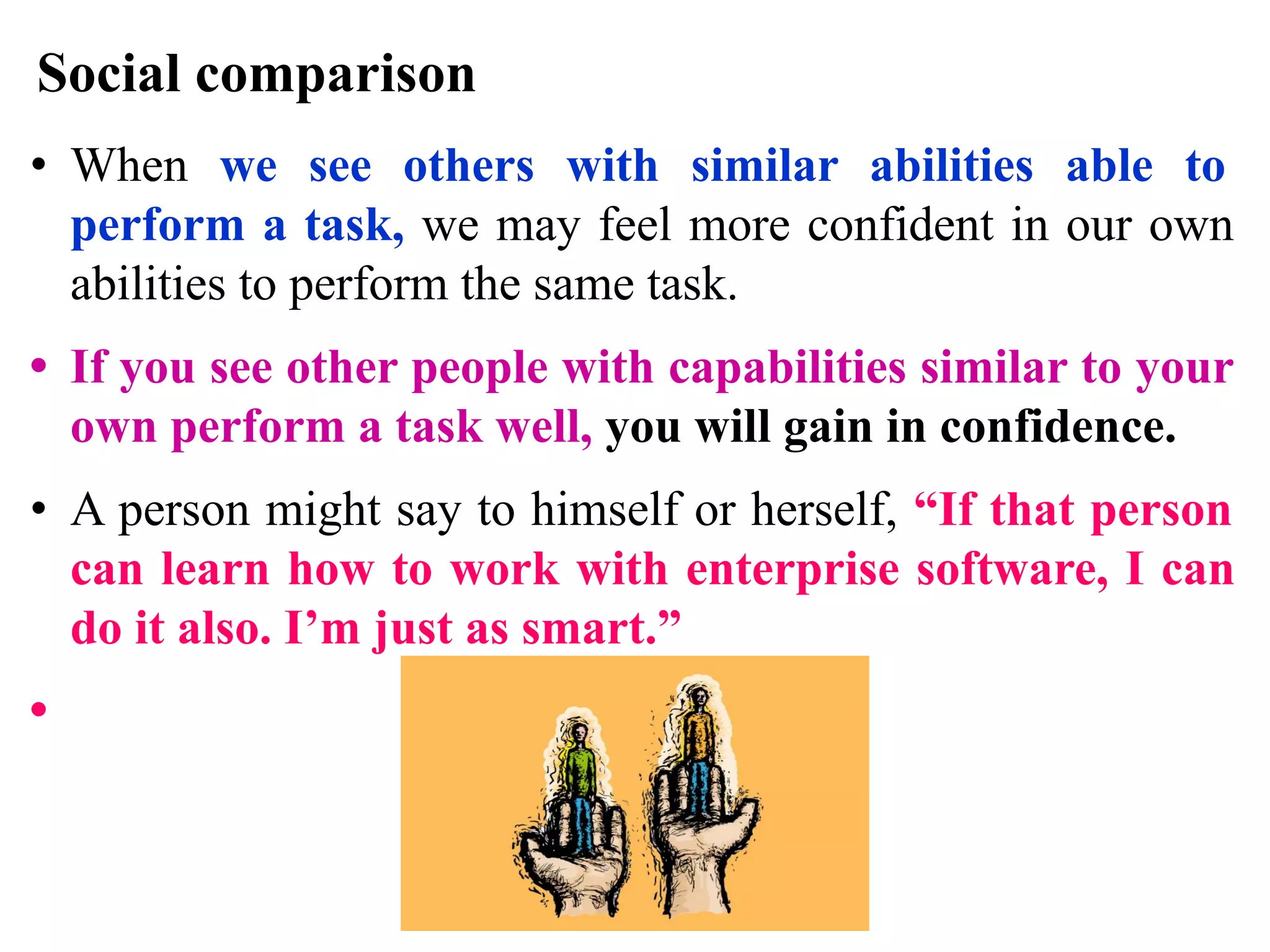 Social comparison
• When we see others with similar abilities able to
perform a task, we may feel more confident in our own
abilities to perform the same task.
• If you see other people with capabilities similar to your
own perform a task well, you will gain in confidence.
• A person might say to himself or herself, “If that person
can learn how to work with enterprise software, I can
do it also. I’m just as smart.”
•
 