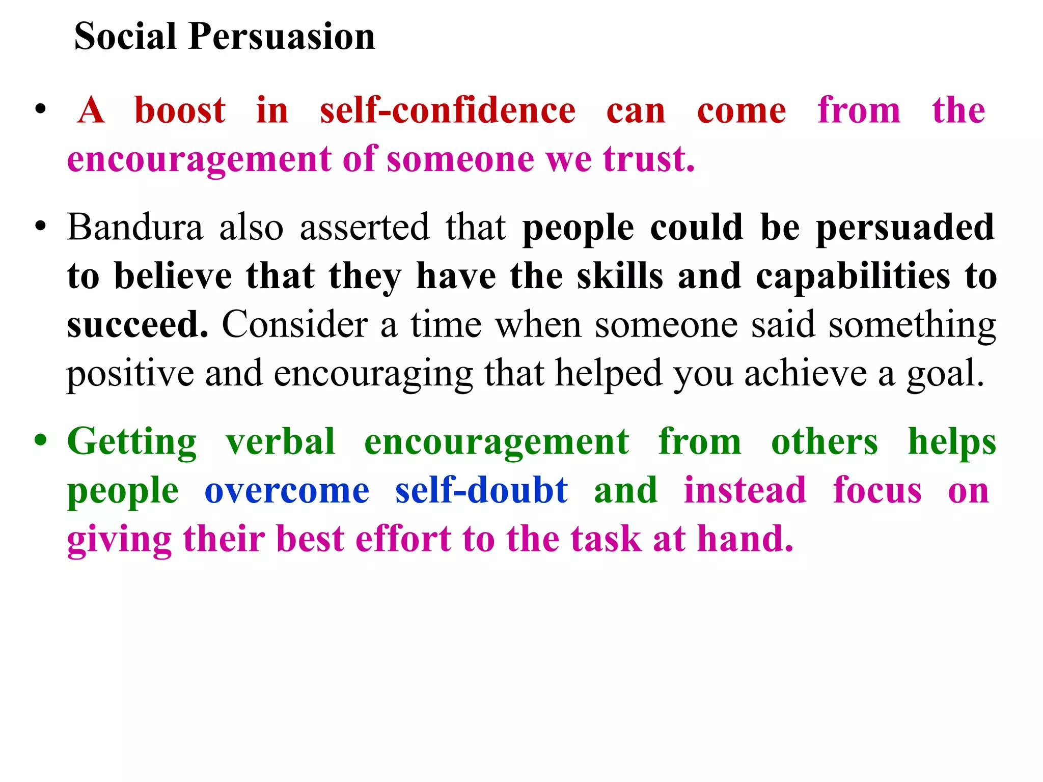 Social Persuasion
• A boost in self-confidence can come from the
encouragement of someone we trust.
• Bandura also asserted that people could be persuaded
to believe that they have the skills and capabilities to
succeed. Consider a time when someone said something
positive and encouraging that helped you achieve a goal.
• Getting verbal encouragement from others helps
people overcome self-doubt and instead focus on
giving their best effort to the task at hand.
 