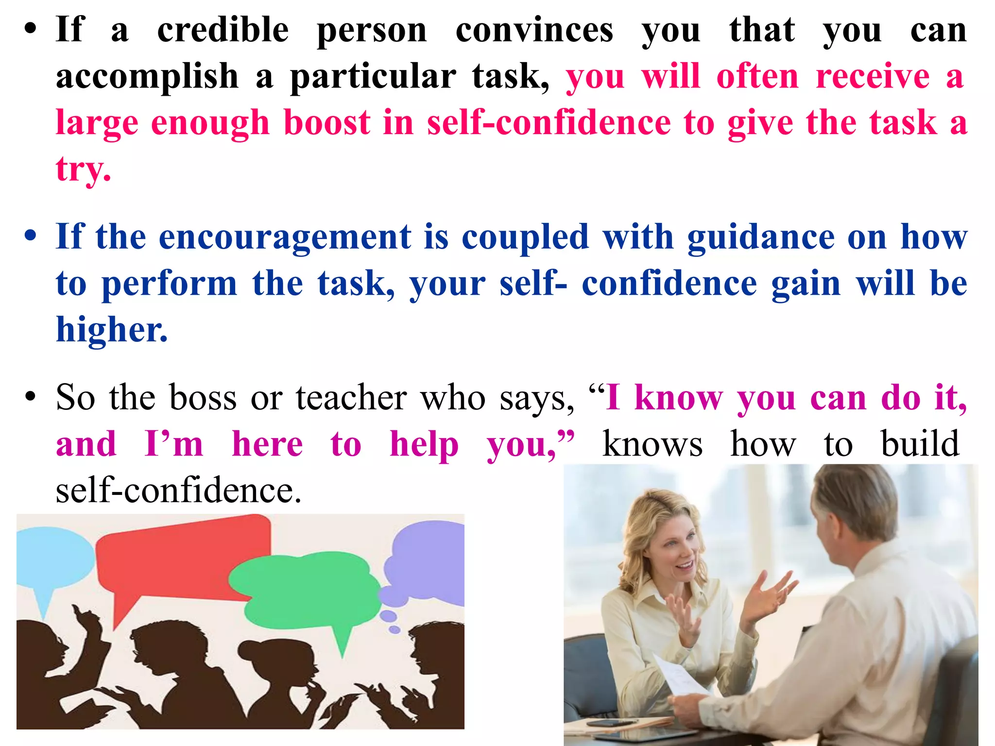 • If a credible person convinces you that you can
accomplish a particular task, you will often receive a
large enough boost in self-confidence to give the task a
try.
• If the encouragement is coupled with guidance on how
to perform the task, your self- confidence gain will be
higher.
• So the boss or teacher who says, “I know you can do it,
and I’m here to help you,” knows how to build
self-confidence.
 