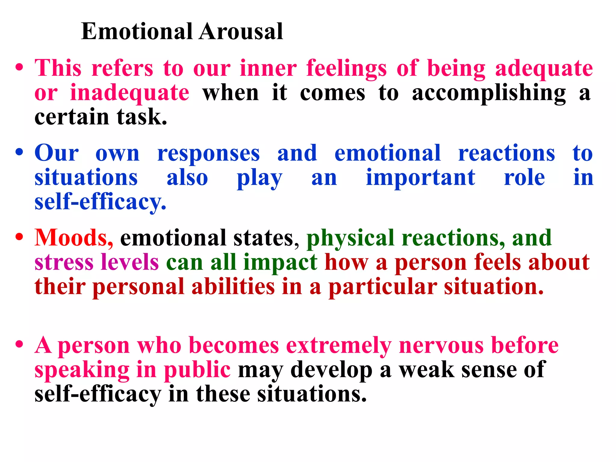 Emotional Arousal
• This refers to our inner feelings of being adequate
or inadequate when it comes to accomplishing a
certain task.
• Our own responses and emotional reactions to
situations also play an important role in
self-efficacy.
• Moods, emotional states, physical reactions, and
stress levels can all impact how a person feels about
their personal abilities in a particular situation.
• A person who becomes extremely nervous before
speaking in public may develop a weak sense of
self-efficacy in these situations.
 