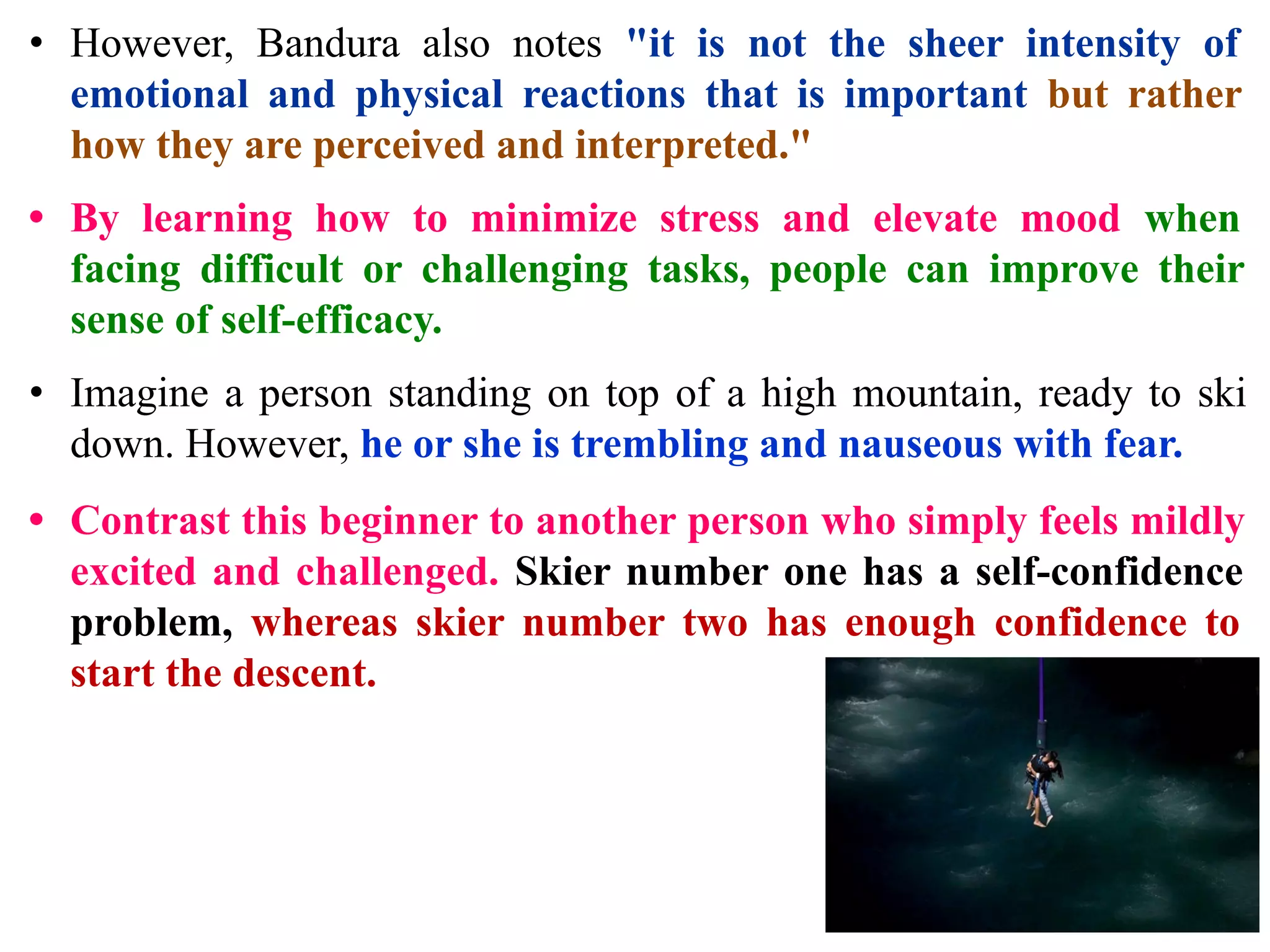 • However, Bandura also notes "it is not the sheer intensity of
emotional and physical reactions that is important but rather
how they are perceived and interpreted."
• By learning how to minimize stress and elevate mood when
facing difficult or challenging tasks, people can improve their
sense of self-efficacy.
• Imagine a person standing on top of a high mountain, ready to ski
down. However, he or she is trembling and nauseous with fear.
• Contrast this beginner to another person who simply feels mildly
excited and challenged. Skier number one has a self-confidence
problem, whereas skier number two has enough confidence to
start the descent.
 