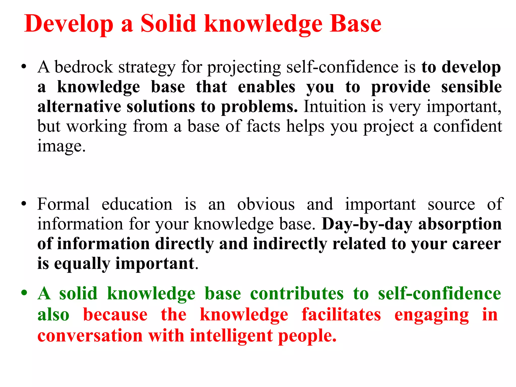 Develop a Solid knowledge Base
• A bedrock strategy for projecting self-confidence is to develop
a knowledge base that enables you to provide sensible
alternative solutions to problems. Intuition is very important,
but working from a base of facts helps you project a confident
image.
• Formal education is an obvious and important source of
information for your knowledge base. Day-by-day absorption
of information directly and indirectly related to your career
is equally important.
• A solid knowledge base contributes to self-confidence
also because the knowledge facilitates engaging in
conversation with intelligent people.
 