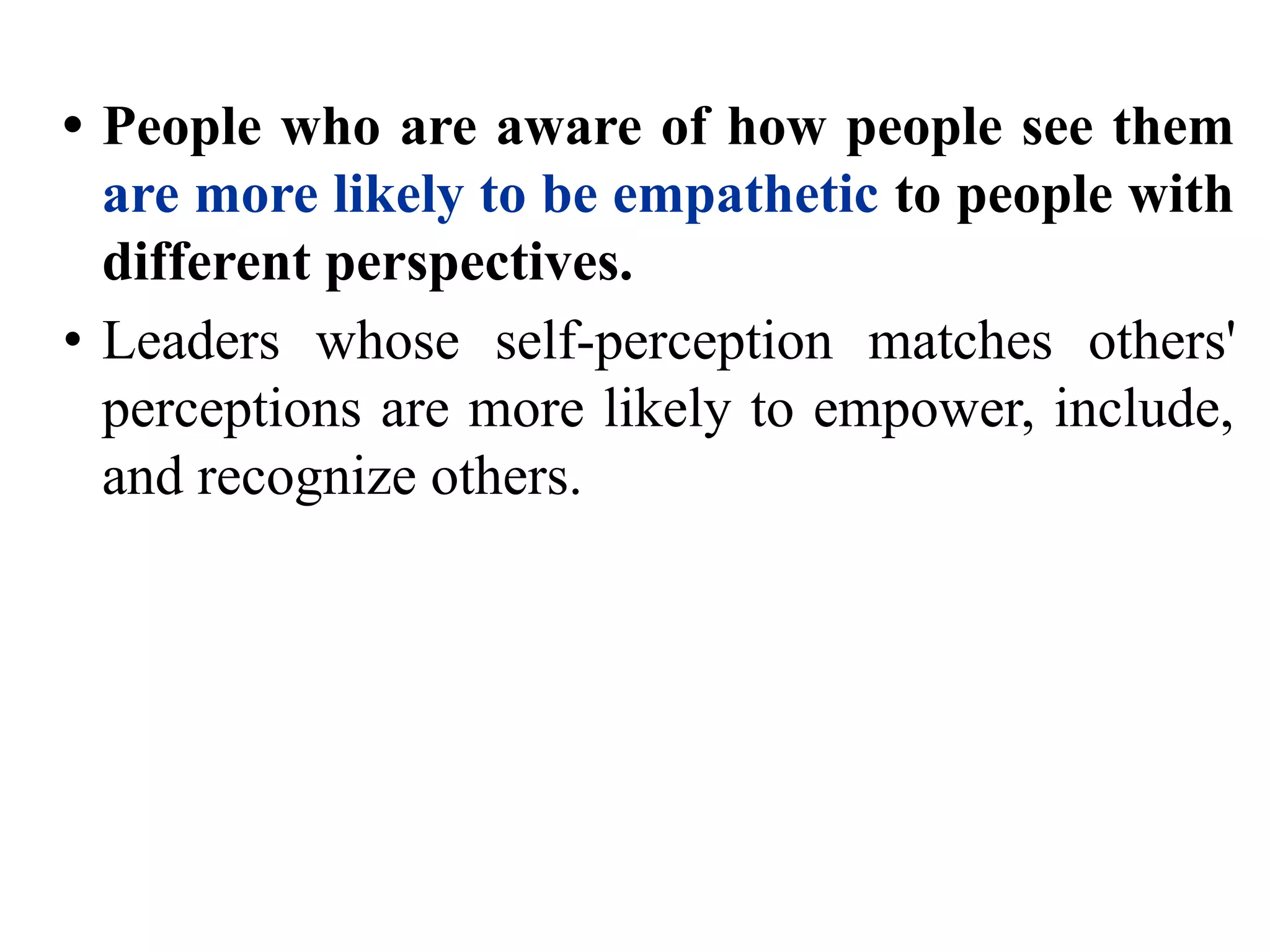 • People who are aware of how people see them
are more likely to be empathetic to people with
different perspectives.
• Leaders whose self-perception matches others'
perceptions are more likely to empower, include,
and recognize others.
 
