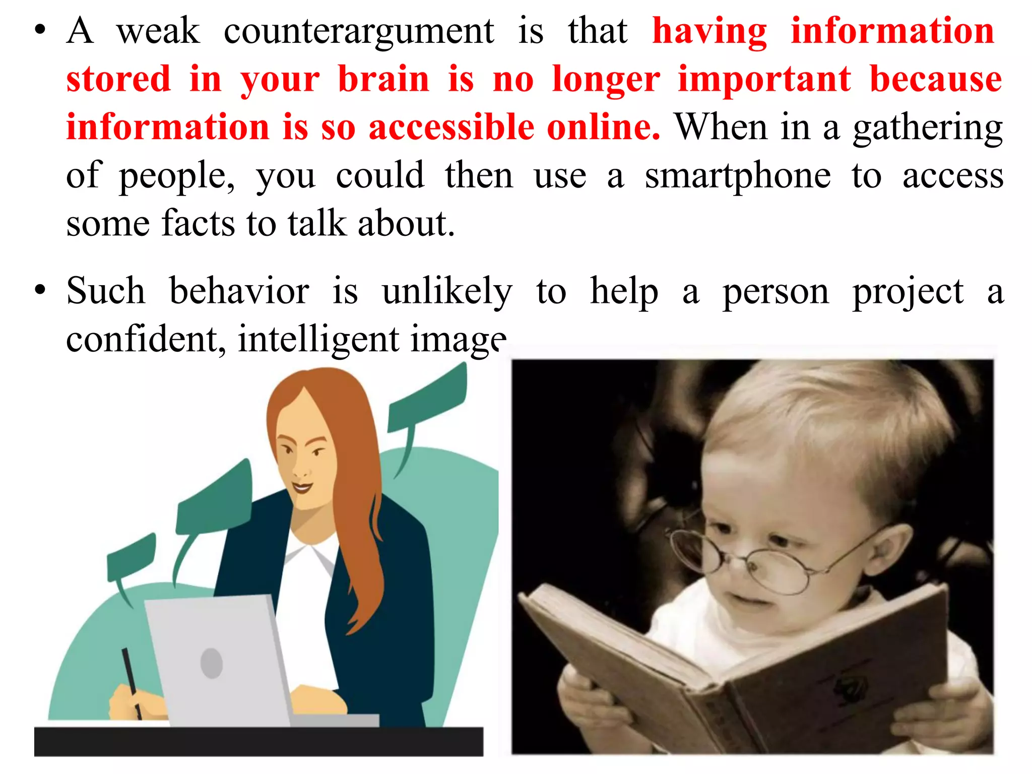 • A weak counterargument is that having information
stored in your brain is no longer important because
information is so accessible online. When in a gathering
of people, you could then use a smartphone to access
some facts to talk about.
• Such behavior is unlikely to help a person project a
confident, intelligent image.
 