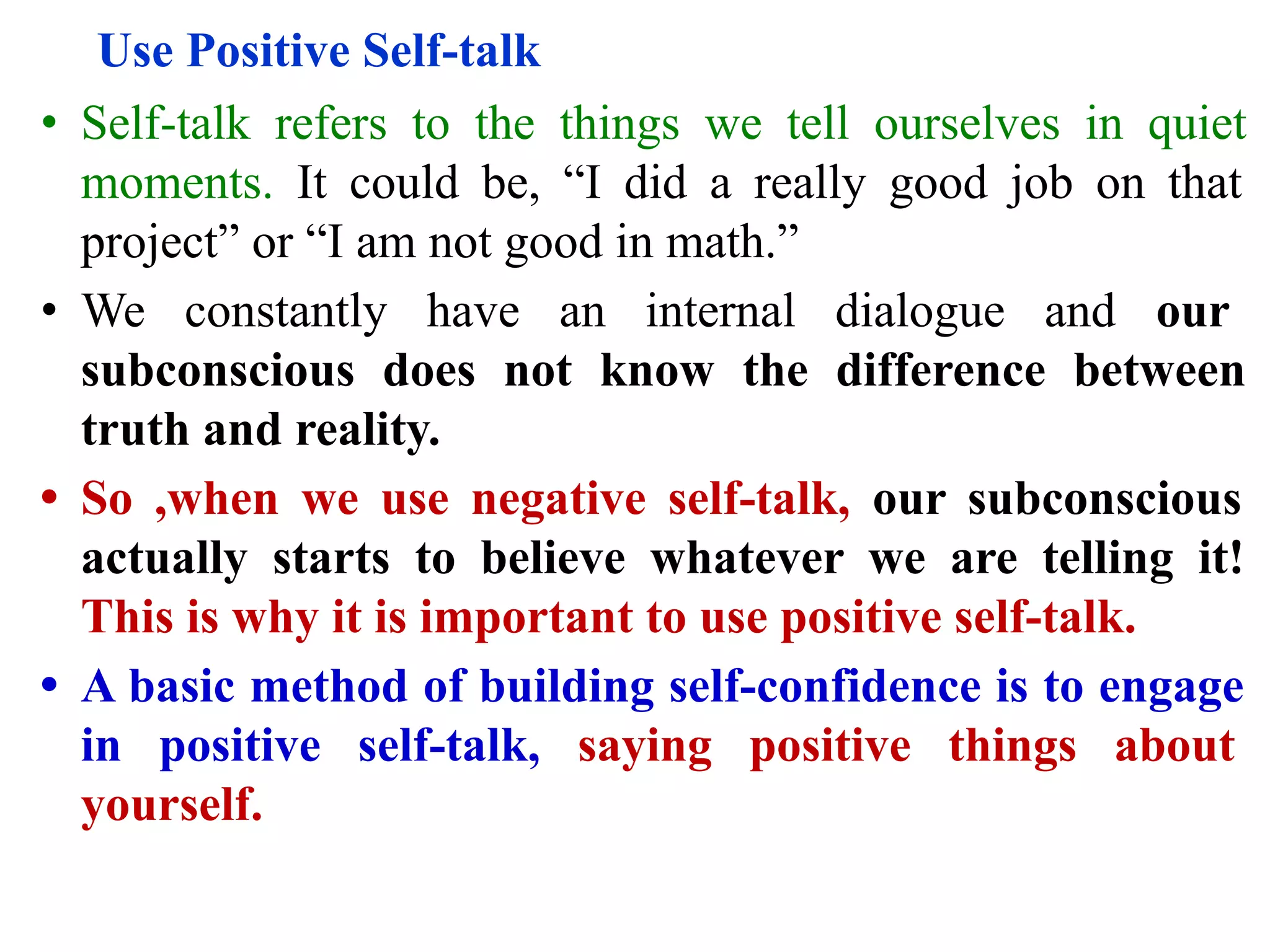 Use Positive Self-talk
• Self-talk refers to the things we tell ourselves in quiet
moments. It could be, “I did a really good job on that
project” or “I am not good in math.”
• We constantly have an internal dialogue and our
subconscious does not know the difference between
truth and reality.
• So ,when we use negative self-talk, our subconscious
actually starts to believe whatever we are telling it!
This is why it is important to use positive self-talk.
• A basic method of building self-confidence is to engage
in positive self-talk, saying positive things about
yourself.
 