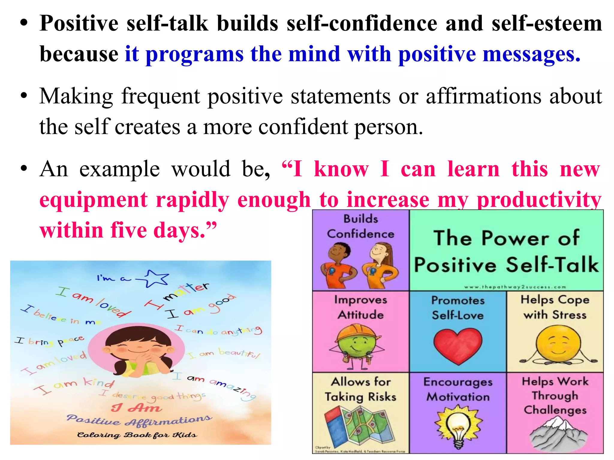 • Positive self-talk builds self-confidence and self-esteem
because it programs the mind with positive messages.
• Making frequent positive statements or affirmations about
the self creates a more confident person.
• An example would be, “I know I can learn this new
equipment rapidly enough to increase my productivity
within five days.”
 