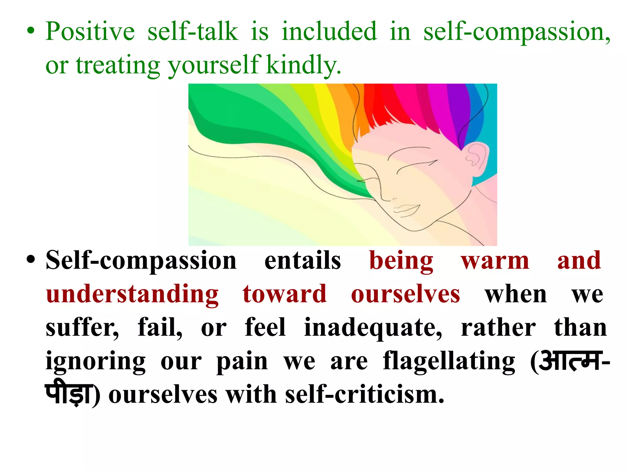 • Positive self-talk is included in self-compassion,
or treating yourself kindly.
• Self-compassion entails being warm and
understanding toward ourselves when we
suffer, fail, or feel inadequate, rather than
ignoring our pain we are flagellating (आत्म-
पीड़ा) ourselves with self-criticism.
 