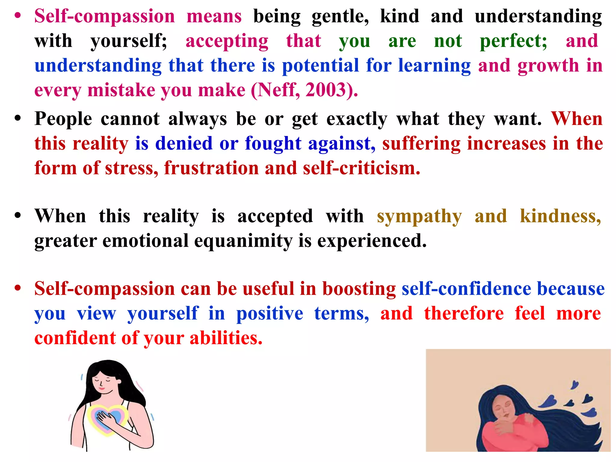 • Self-compassion means being gentle, kind and understanding
with yourself; accepting that you are not perfect; and
understanding that there is potential for learning and growth in
every mistake you make (Neff, 2003).
• People cannot always be or get exactly what they want. When
this reality is denied or fought against, suffering increases in the
form of stress, frustration and self-criticism.
• When this reality is accepted with sympathy and kindness,
greater emotional equanimity is experienced.
• Self-compassion can be useful in boosting self-confidence because
you view yourself in positive terms, and therefore feel more
confident of your abilities.
 