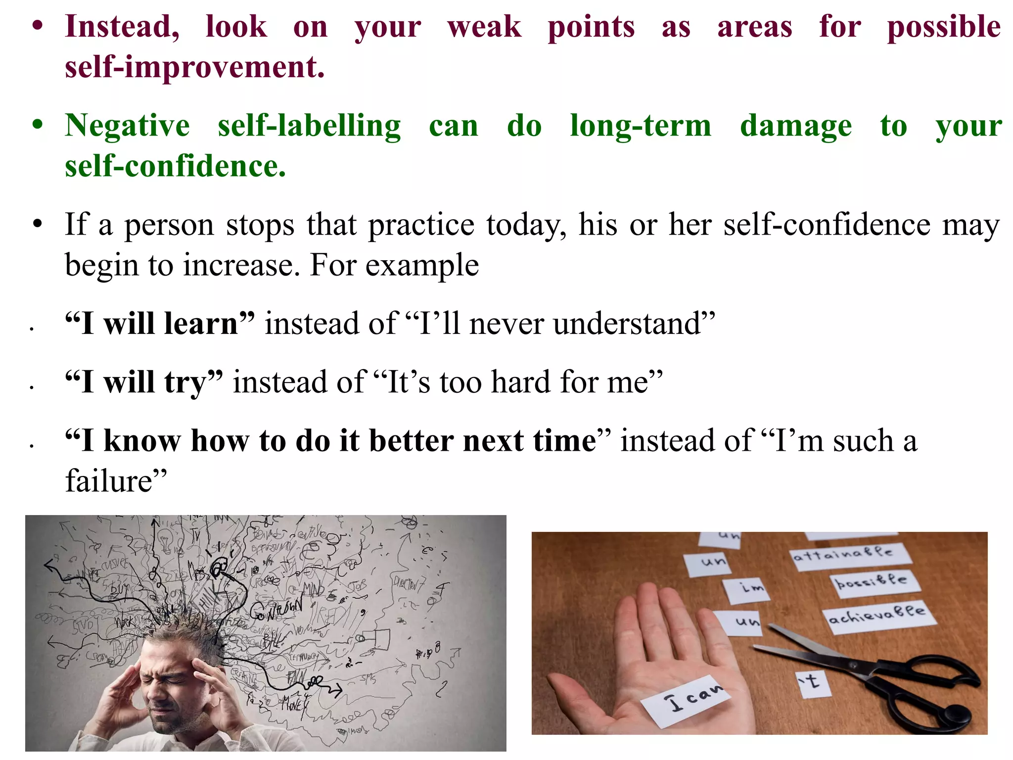 • Instead, look on your weak points as areas for possible
self-improvement.
• Negative self-labelling can do long-term damage to your
self-confidence.
• If a person stops that practice today, his or her self-confidence may
begin to increase. For example
∙ “I will learn” instead of “I’ll never understand”
∙ “I will try” instead of “It’s too hard for me”
∙ “I know how to do it better next time” instead of “I’m such a
failure”
 