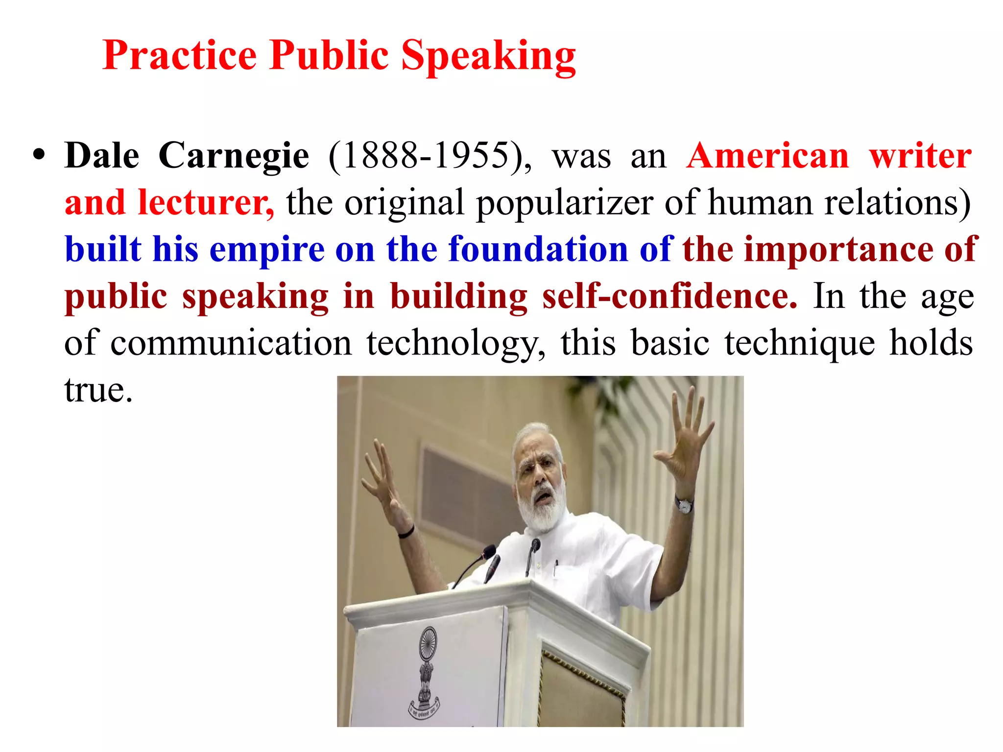 Practice Public Speaking
• Dale Carnegie (1888-1955), was an American writer
and lecturer, the original popularizer of human relations)
built his empire on the foundation of the importance of
public speaking in building self-confidence. In the age
of communication technology, this basic technique holds
true.
 