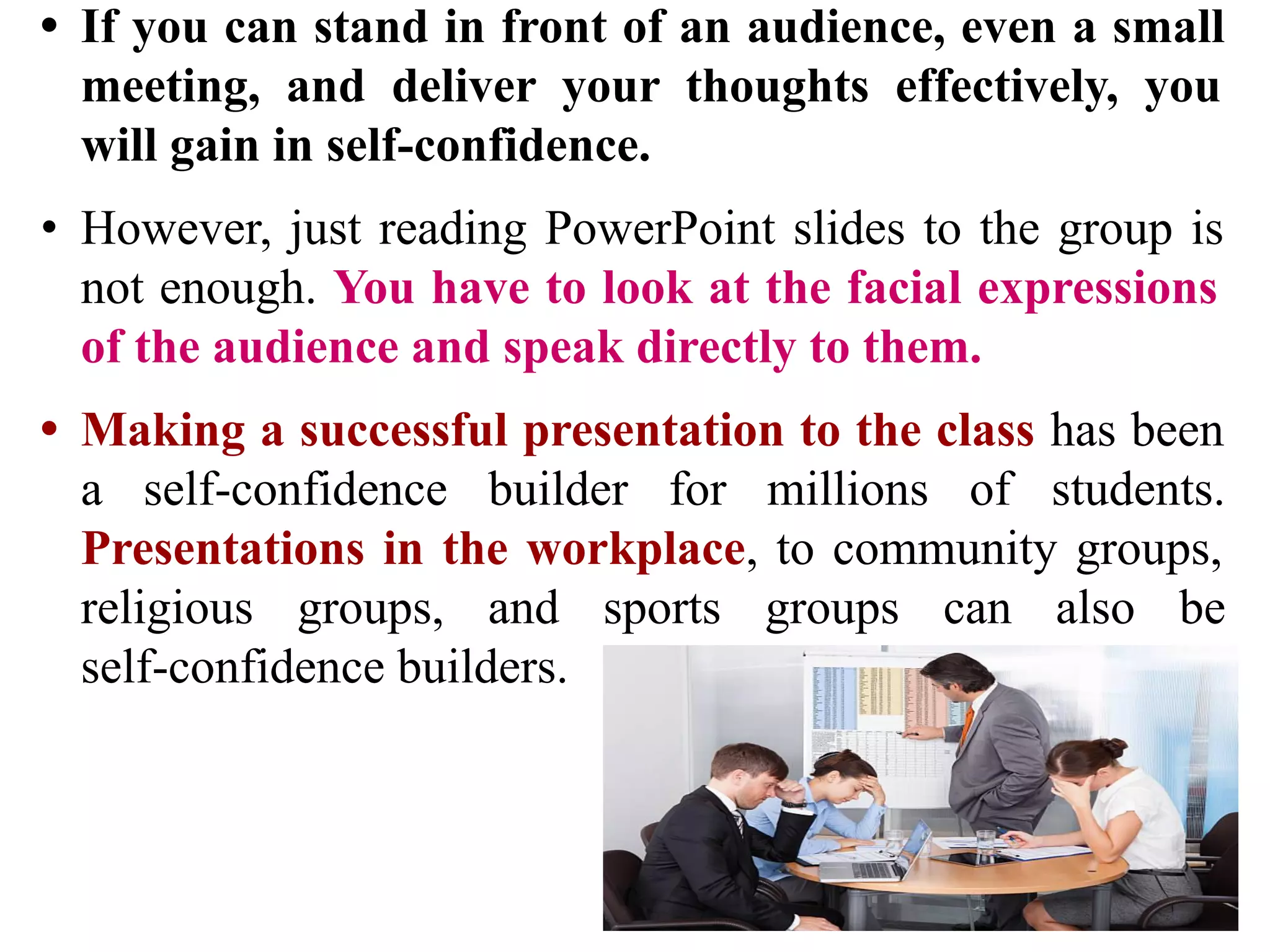 • If you can stand in front of an audience, even a small
meeting, and deliver your thoughts effectively, you
will gain in self-confidence.
• However, just reading PowerPoint slides to the group is
not enough. You have to look at the facial expressions
of the audience and speak directly to them.
• Making a successful presentation to the class has been
a self-confidence builder for millions of students.
Presentations in the workplace, to community groups,
religious groups, and sports groups can also be
self-confidence builders.
 