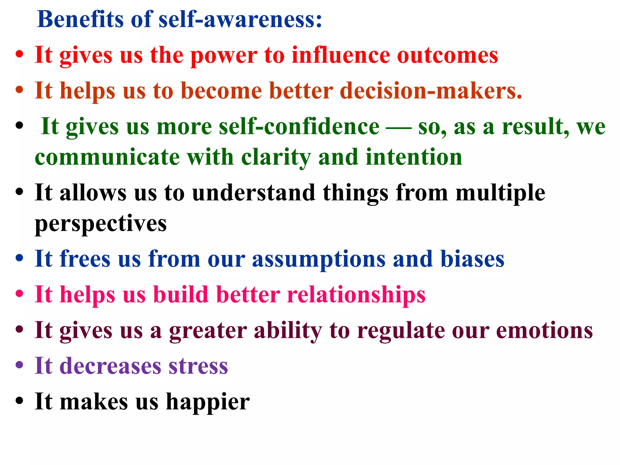 Benefits of self-awareness:
• It gives us the power to influence outcomes
• It helps us to become better decision-makers.
• It gives us more self-confidence — so, as a result, we
communicate with clarity and intention
• It allows us to understand things from multiple
perspectives
• It frees us from our assumptions and biases
• It helps us build better relationships
• It gives us a greater ability to regulate our emotions
• It decreases stress
• It makes us happier
 