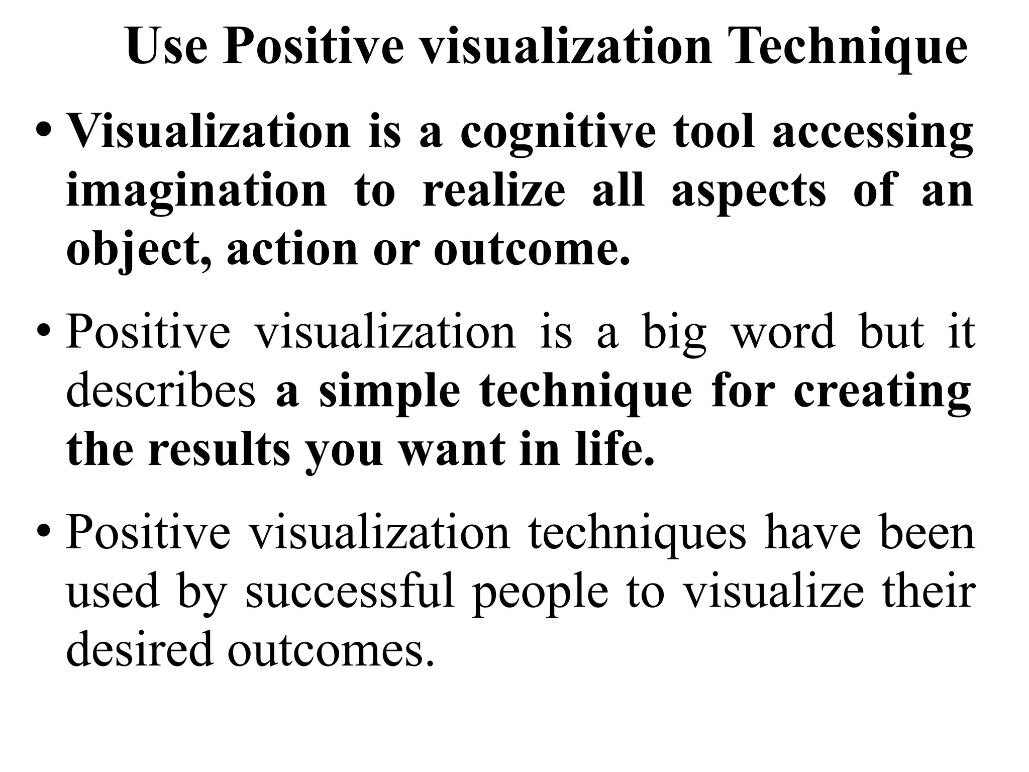Use Positive visualization Technique
• Visualization is a cognitive tool accessing
imagination to realize all aspects of an
object, action or outcome.
• Positive visualization is a big word but it
describes a simple technique for creating
the results you want in life.
• Positive visualization techniques have been
used by successful people to visualize their
desired outcomes.
 