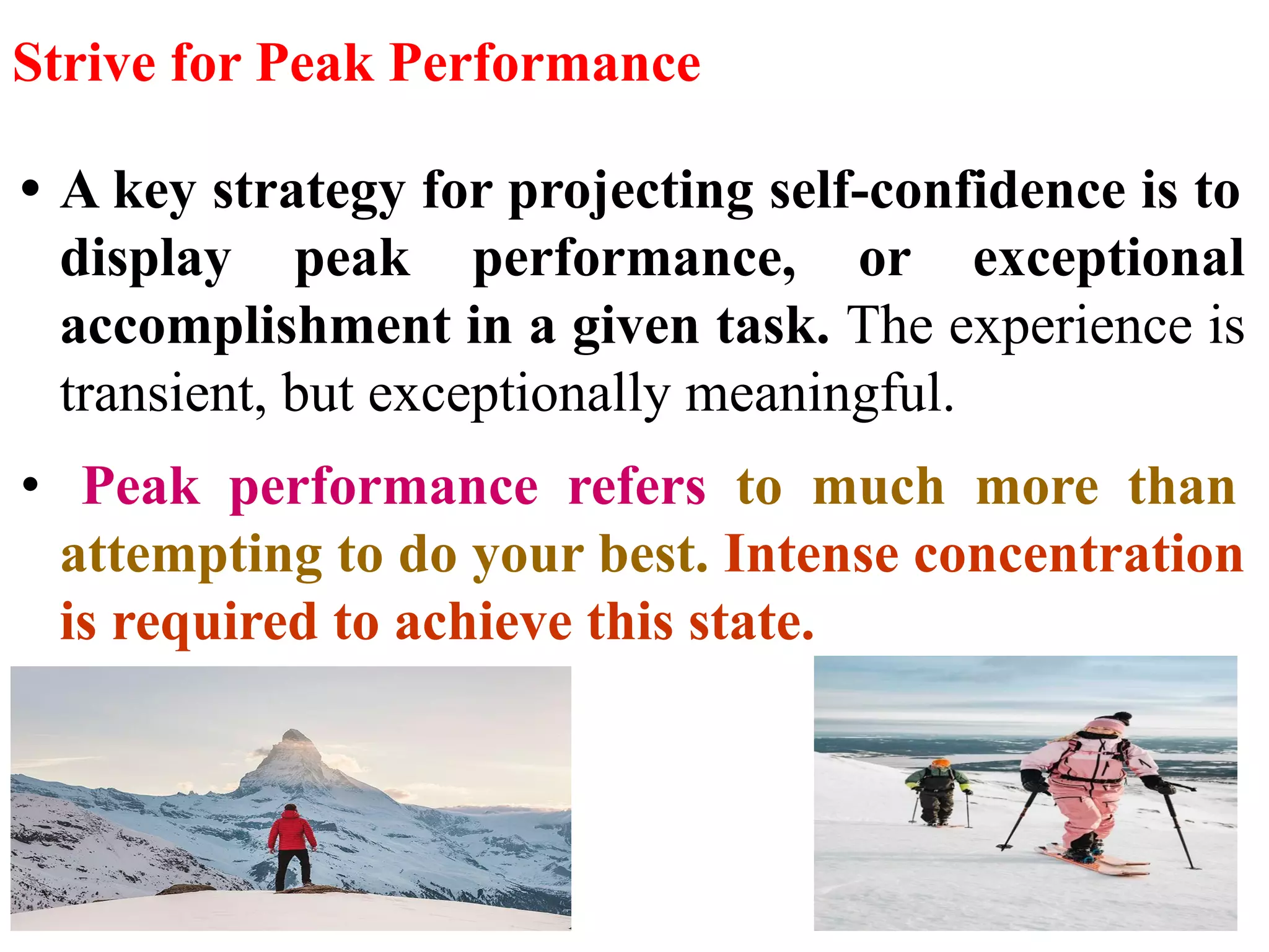 Strive for Peak Performance
• A key strategy for projecting self-confidence is to
display peak performance, or exceptional
accomplishment in a given task. The experience is
transient, but exceptionally meaningful.
• Peak performance refers to much more than
attempting to do your best. Intense concentration
is required to achieve this state.
 