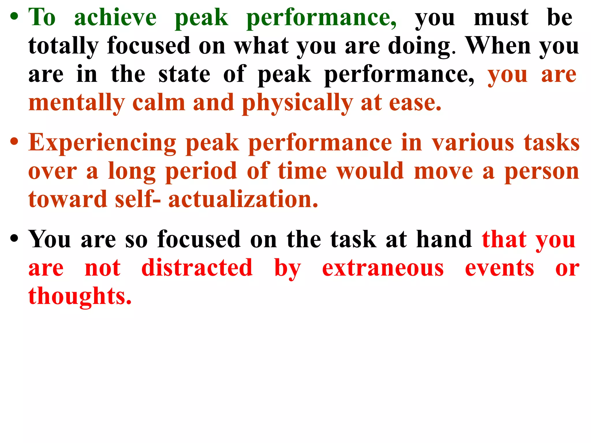 • To achieve peak performance, you must be
totally focused on what you are doing. When you
are in the state of peak performance, you are
mentally calm and physically at ease.
• Experiencing peak performance in various tasks
over a long period of time would move a person
toward self- actualization.
• You are so focused on the task at hand that you
are not distracted by extraneous events or
thoughts.
 