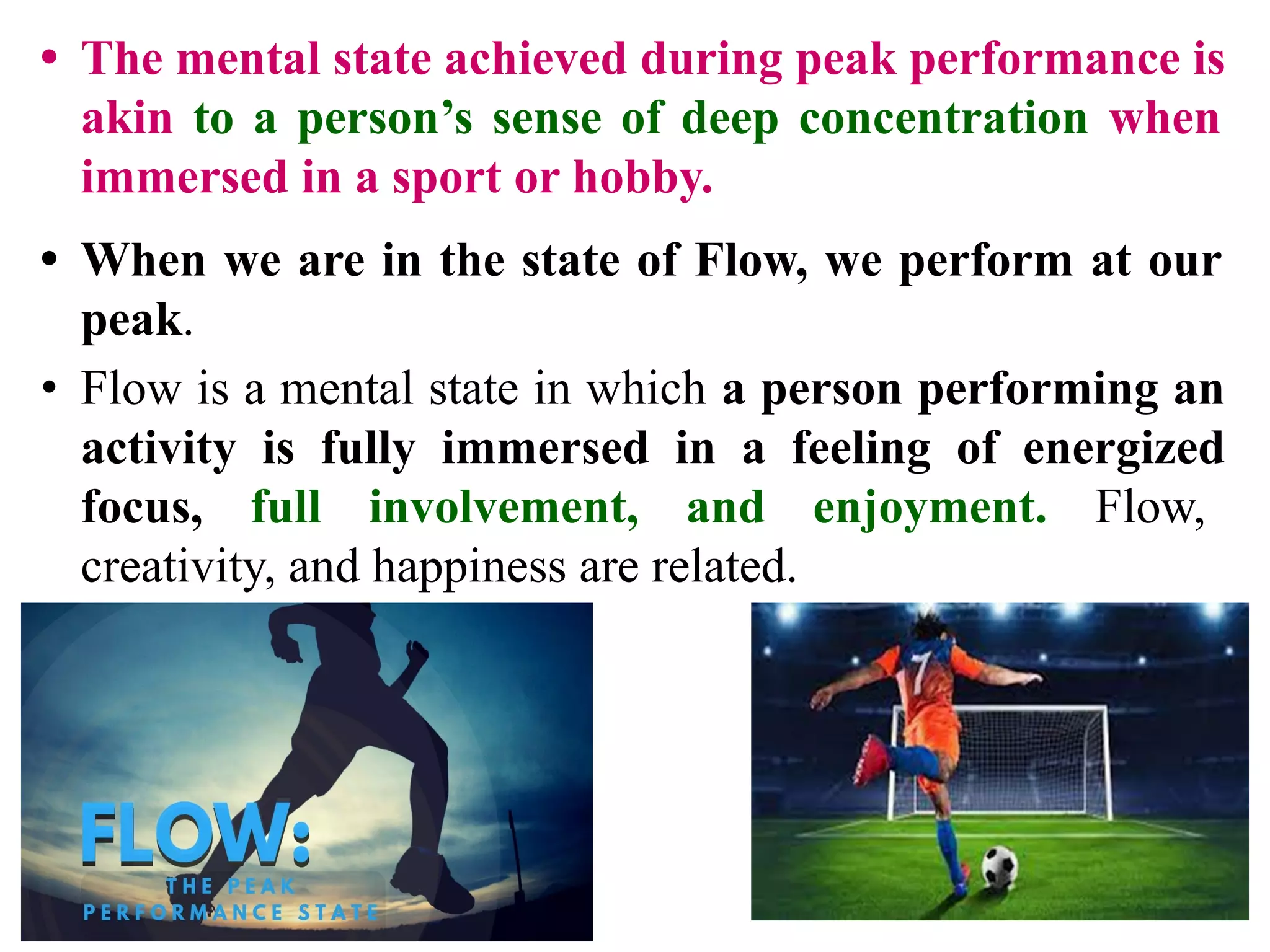 • The mental state achieved during peak performance is
akin to a person’s sense of deep concentration when
immersed in a sport or hobby.
• When we are in the state of Flow, we perform at our
peak.
• Flow is a mental state in which a person performing an
activity is fully immersed in a feeling of energized
focus, full involvement, and enjoyment. Flow,
creativity, and happiness are related.
 