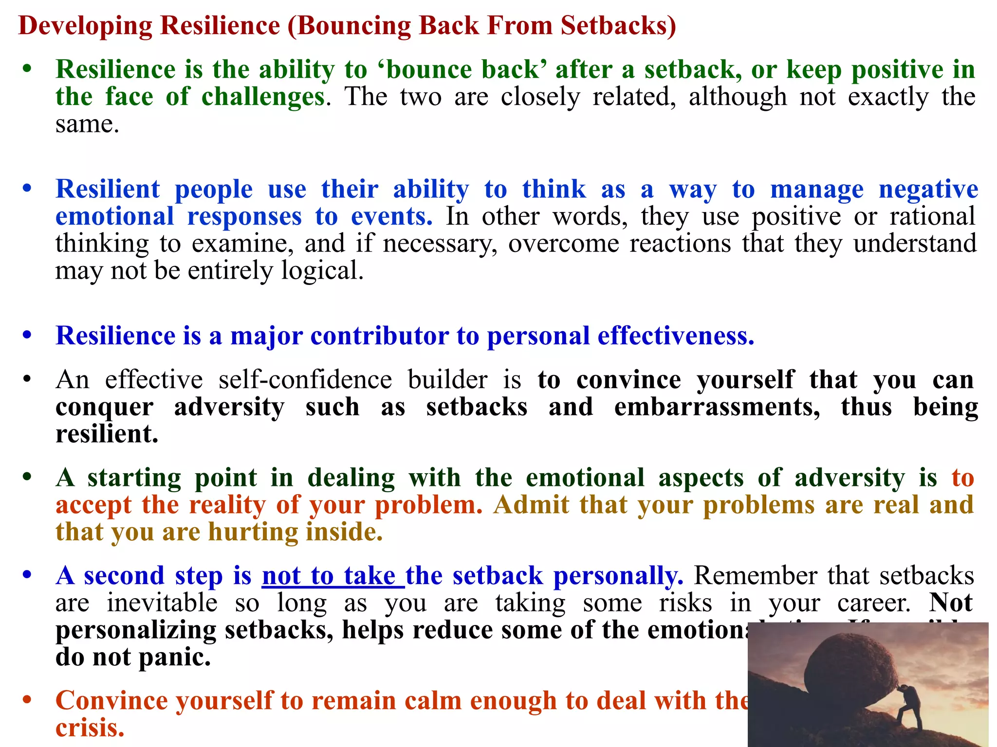 Developing Resilience (Bouncing Back From Setbacks)
• Resilience is the ability to ‘bounce back’ after a setback, or keep positive in
the face of challenges. The two are closely related, although not exactly the
same.
• Resilient people use their ability to think as a way to manage negative
emotional responses to events. In other words, they use positive or rational
thinking to examine, and if necessary, overcome reactions that they understand
may not be entirely logical.
• Resilience is a major contributor to personal effectiveness.
• An effective self-confidence builder is to convince yourself that you can
conquer adversity such as setbacks and embarrassments, thus being
resilient.
• A starting point in dealing with the emotional aspects of adversity is to
accept the reality of your problem. Admit that your problems are real and
that you are hurting inside.
• A second step is not to take the setback personally. Remember that setbacks
are inevitable so long as you are taking some risks in your career. Not
personalizing setbacks, helps reduce some of the emotional sting. If possible,
do not panic.
• Convince yourself to remain calm enough to deal with the severe problem or
crisis.
 