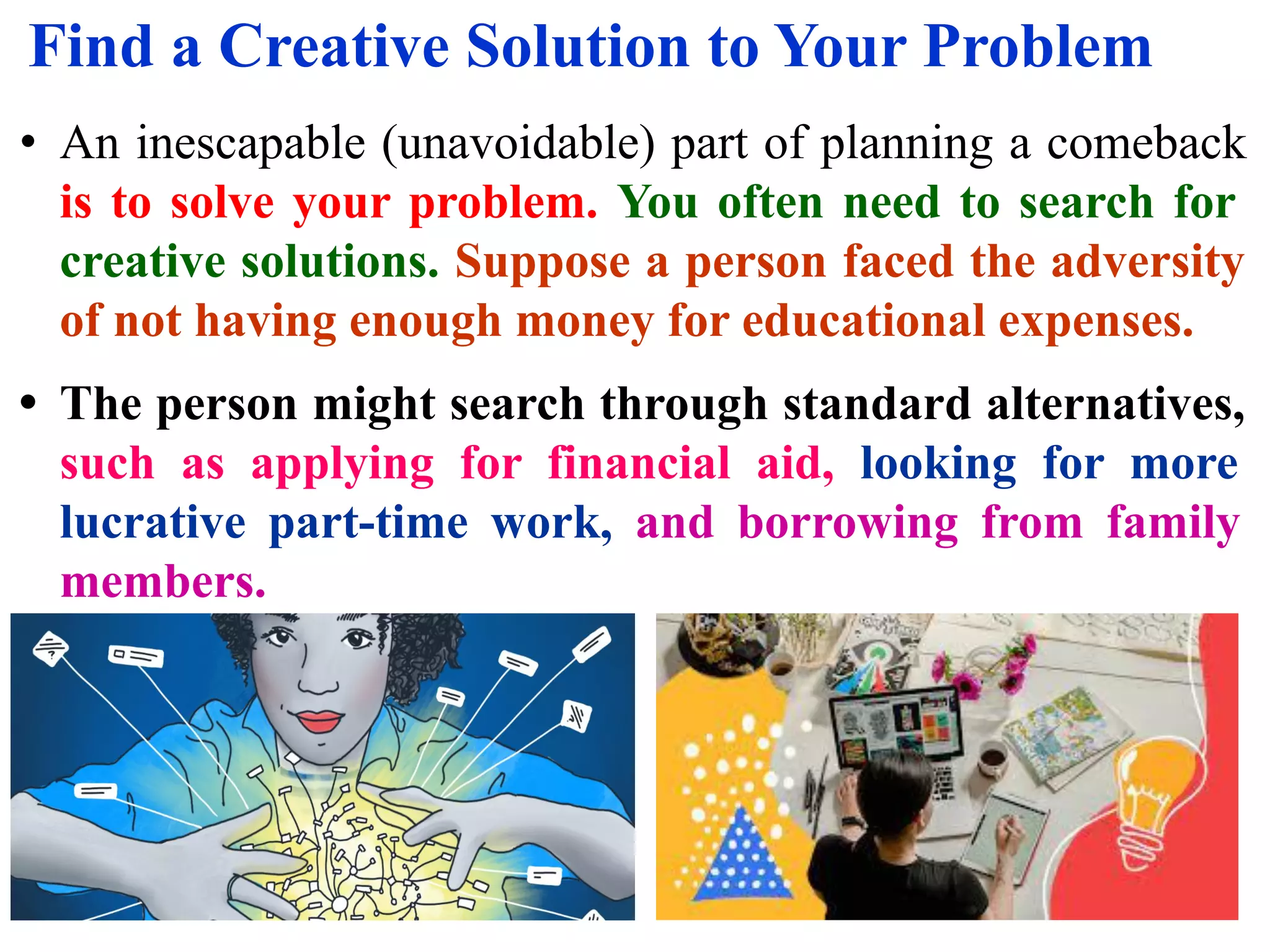 Find a Creative Solution to Your Problem
• An inescapable (unavoidable) part of planning a comeback
is to solve your problem. You often need to search for
creative solutions. Suppose a person faced the adversity
of not having enough money for educational expenses.
• The person might search through standard alternatives,
such as applying for financial aid, looking for more
lucrative part-time work, and borrowing from family
members.
 
