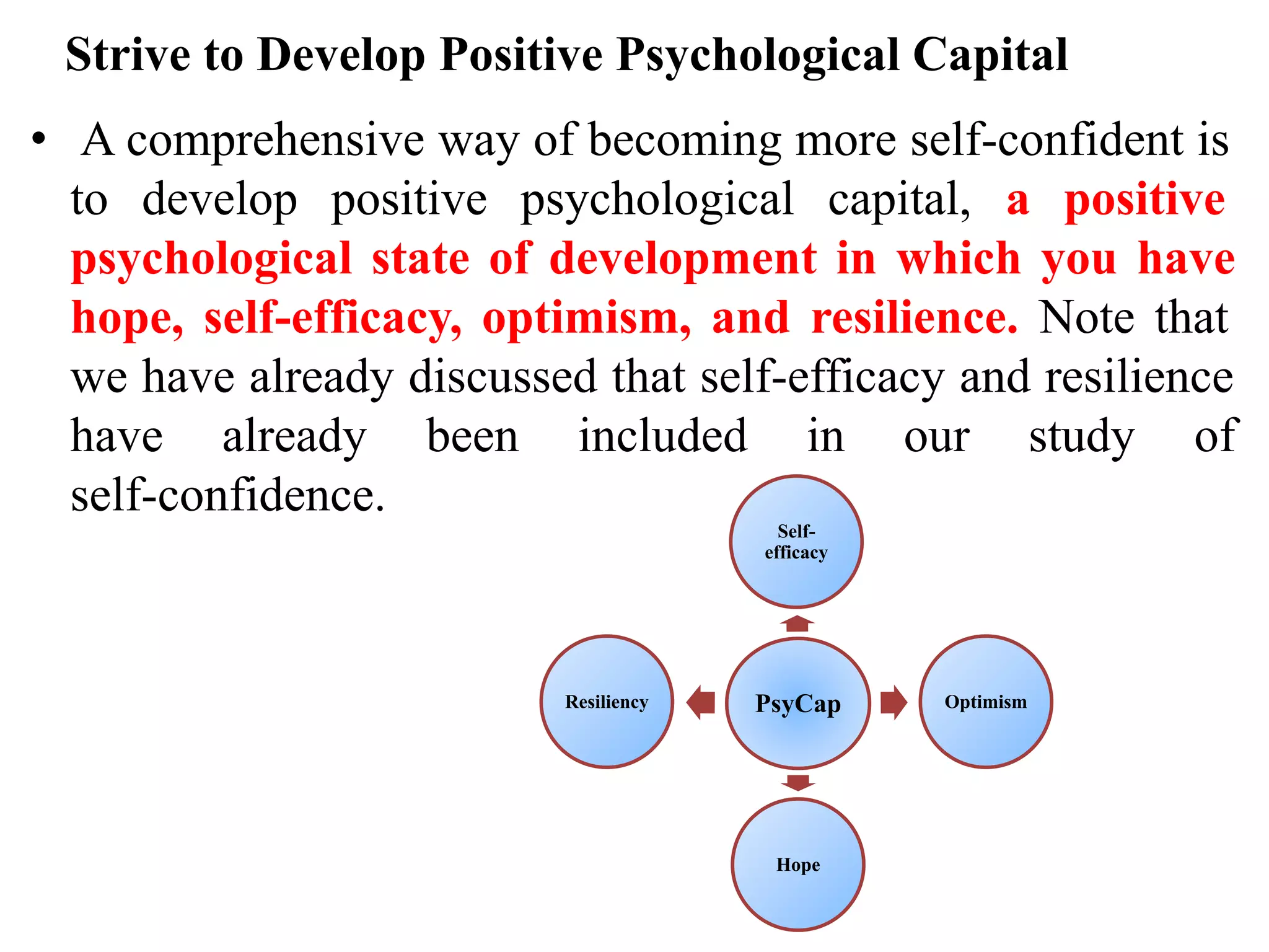 Strive to Develop Positive Psychological Capital
• A comprehensive way of becoming more self-confident is
to develop positive psychological capital, a positive
psychological state of development in which you have
hope, self-efficacy, optimism, and resilience. Note that
we have already discussed that self-efficacy and resilience
have already been included in our study of
self-confidence.
PsyCap
Self-
efficacy
Optimism
Hope
Resiliency
 