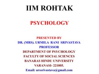 IIM ROHTAK
PSYCHOLOGY
PRESENTED BY
DR. (MRS). URMILA RANI SRIVASTAVA
PROFESSOR
DEPARTMENT OF PSYCHOLOGY
FACULTY OF SOCIAL SCIENCES
BANARAS HINDU UNIVERSITY
VARANASI- 221005.
Email: urssrivastava@gmail.com
 