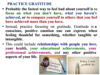 PRACTICE GRATITUDE
• Probably the fastest way to feel bad about yourself is to
focus on what you don’t have, what you haven’t
achieved, or to compare yourself to others that you feel
have achieved more than you have.
• Instead, practice focusing on gratitude. Gratitude is a
conscious, positive emotion one can express when
feeling thankful for something, whether tangible or
intangible.
• This could include relationships with people you love,
your health, your educational achievements, your
professional achievements, and any other positive
aspects of your life.
 