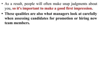 • As a result, people will often make snap judgments about
you, so it's important to make a good first impression.
• These qualities are also what managers look at carefully
when assessing candidates for promotion or hiring new
team members.
 