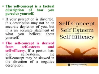 • The self-concept is a factual
description of how you
perceive yourself.
• If your perception is distorted,
this description may not be an
accurate depiction of you, but
it is an accurate statement of
what you believe about
yourself.
• The self-concept is derived
from self-esteem and
self-efficacy. If a person has
low self-esteem, the
self-concept may be skewed in
the direction of a negative
description.
 