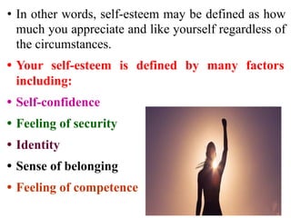 • In other words, self-esteem may be defined as how
much you appreciate and like yourself regardless of
the circumstances.
• Your self-esteem is defined by many factors
including:
• Self-confidence
• Feeling of security
• Identity
• Sense of belonging
• Feeling of competence
 