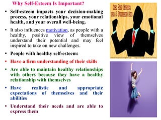 Why Self-Esteem Is Important?
• Self-esteem impacts your decision-making
process, your relationships, your emotional
health, and your overall well-being.
• It also influences motivation, as people with a
healthy, positive view of themselves
understand their potential and may feel
inspired to take on new challenges.
• People with healthy self-esteem:
• Have a firm understanding of their skills
• Are able to maintain healthy relationships
with others because they have a healthy
relationship with themselves
• Have realistic and appropriate
expectations of themselves and their
abilities
• Understand their needs and are able to
express them
 