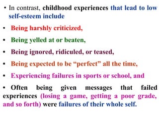• In contrast, childhood experiences that lead to low
self-esteem include
• Being harshly criticized,
• Being yelled at or beaten,
• Being ignored, ridiculed, or teased,
• Being expected to be “perfect” all the time,
• Experiencing failures in sports or school, and
• Often being given messages that failed
experiences (losing a game, getting a poor grade,
and so forth) were failures of their whole self.
 