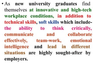 • As new university graduates find
themselves at innovative and high-tech
workplace conditions, in addition to
technical skills, soft skills which include-
the ability to think critically,
communicate and collaborate
effectively, team-work, emotional
intelligence and lead in different
situations are highly sought-after by
employers.
 