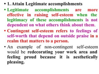 • 1. Attain Legitimate accomplishments
• Legitimate accomplishments are more
effective in raising self-esteem when the
legitimacy of these accomplishments is not
dependent on what others think about them.
• Contingent self-esteem refers to feelings of
self-worth that depend on outside praise in a
realm that matters to a person.
• An example of non-contingent self-esteem
would be redecorating your work area and
feeling proud because it is aesthetically
pleasing.
 