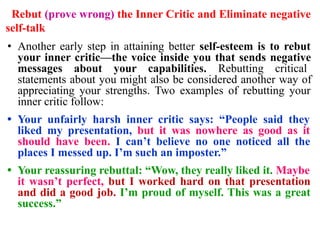 Rebut (prove wrong) the Inner Critic and Eliminate negative
self-talk
• Another early step in attaining better self-esteem is to rebut
your inner critic—the voice inside you that sends negative
messages about your capabilities. Rebutting critical
statements about you might also be considered another way of
appreciating your strengths. Two examples of rebutting your
inner critic follow:
• Your unfairly harsh inner critic says: “People said they
liked my presentation, but it was nowhere as good as it
should have been. I can’t believe no one noticed all the
places I messed up. I’m such an imposter.”
• Your reassuring rebuttal: “Wow, they really liked it. Maybe
it wasn’t perfect, but I worked hard on that presentation
and did a good job. I’m proud of myself. This was a great
success.”
 