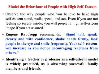 Model the Behaviour of People with High Self-Esteem
• Observe the way people who you believe to have high
self-esteem stand, walk, speak, and act. Even if you are not
feeling so secure inside, you will project a high self-esteem
image if you act assured.
• Eugene Raudsepp recommends, “Stand tall, speak
clearly and with confidence, shake hands firmly, look
people in the eye and smile frequently. Your self- esteem
will increase as you notice encouraging reactions from
others.”
• Identifying a teacher or professor as a self-esteem model
is widely practiced, as is observing successful family
members and friends.
 